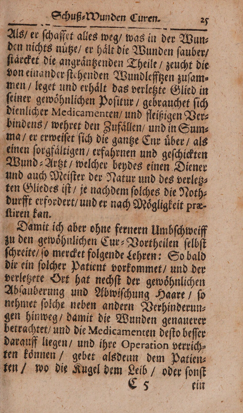 Schuß⸗Wunden Curen. 27 Als / er ſchaffet alles weg / was in der Wun⸗ den nichts nutze / er haͤlt die Wunden ſauber / ſtaͤrcket die angraͤntzenden Theile / zeucht die von einander ſtehenden Wundlefftzen zuſam⸗ men / leget und erhaͤlt das verletzte Glied in ſeiner gewoͤhnlichen Poſitur / gebrauchet ſich dienlicher Medicamenten / und fleißigen Ver⸗ bindens / wehret den Zufaͤllen / und in Sum⸗ ma / er erweiſet ſich die gantze Cnr uͤber / als einen ſorgfaͤltigen / erfahrnen und geſchickten Wund ⸗Argzt / welcher beydes einen Diener und auch Meiſter der Natur und des verletz⸗ ten Gliedes iſt / je nachdem ſolches die Noth⸗ durfft erfordert / und er nach Moͤgligkeit præ. ſtiren kan. eh 1 15 Damit ich aber ohne fernern Umbſchweiff zu den gewoͤhnlichen Cur⸗Vortheilen ſelbſt ſchreite / fo mercket folgende Lehren: So bald dir ein ſolcher Patient vorkommet / und der verletzete Ort hat nechſt der gewoͤhnlichen Abſauberung und Abwiſchung Haare / ſo nehmet ſolche neben andern Verhinderun⸗ 1 gen hinweg / damit die Wunden genauerer betrachtet / und die Medicamenten deſto beſſer darauff liegen / und ihre Operation verrich⸗ ten koͤnnen / gebet alsdenn dem Patien⸗ ten / wo die Kugel dem Leib / oder ſonſt