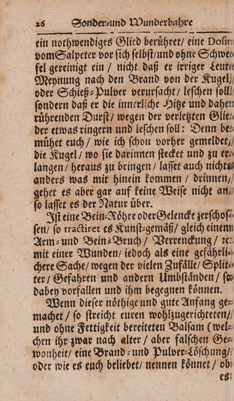 ein nothwendiges Glied beruͤhret / eine Dofirr vom Salpeter vor ſich ſelbſt / und ohne Schwer fel gereinigt ein / nicht daß er irriger Leute Meynung nach den Brand von der Kugel), oder Schieß⸗Pulver verurſacht / leſchen fol ſondern daß er die innerliche Hitze und daher ruͤhrenden Durſt / wegen der verletzten Glie⸗ der etwas ringern und leſchen ſoll: Denn ber muͤhet euch / wie ich ſchon vorher gemeldet / die Kugel / wo fie darinnen ſtecket und zu er⸗ langen / heraus zu bringen / laſſet auch nichtss anders was mit hinein kommen / drinnen / gehet es aber gar auf keine Weiſe nicht an / ſo laſſet es der Natur uͤber. sch Iſt eine Bein- Röhre oder Gelencke zerſchoſ⸗ ſen / fo tractiret es Kunſt⸗gemaͤß / gleich einem Arm⸗ und Bein Bruch / Verrenckung / ic mit einer Wunden / iedoch als eine gefaͤhrli⸗ chere Sache / wegen der vielen Zufaͤlle / Split⸗ ter / Gefahren und andern Umbſtaͤnden / ſo⸗ dabey vorfallen und ihm begegnen koͤnnen. Wenn dieſer noͤthige und gute Anfang ge⸗ machet / ſo ſtreicht euren wohlzugerichteten / und ohne Fettigkeit bereiteten Balſam (wel⸗ chen ihr zwar nach alter / aber falſchen Ge⸗ wonheit / eine Brand⸗ und Pulver⸗Loͤſchung / oder wie es euch beliebet / nennen koͤnnet / ob) es