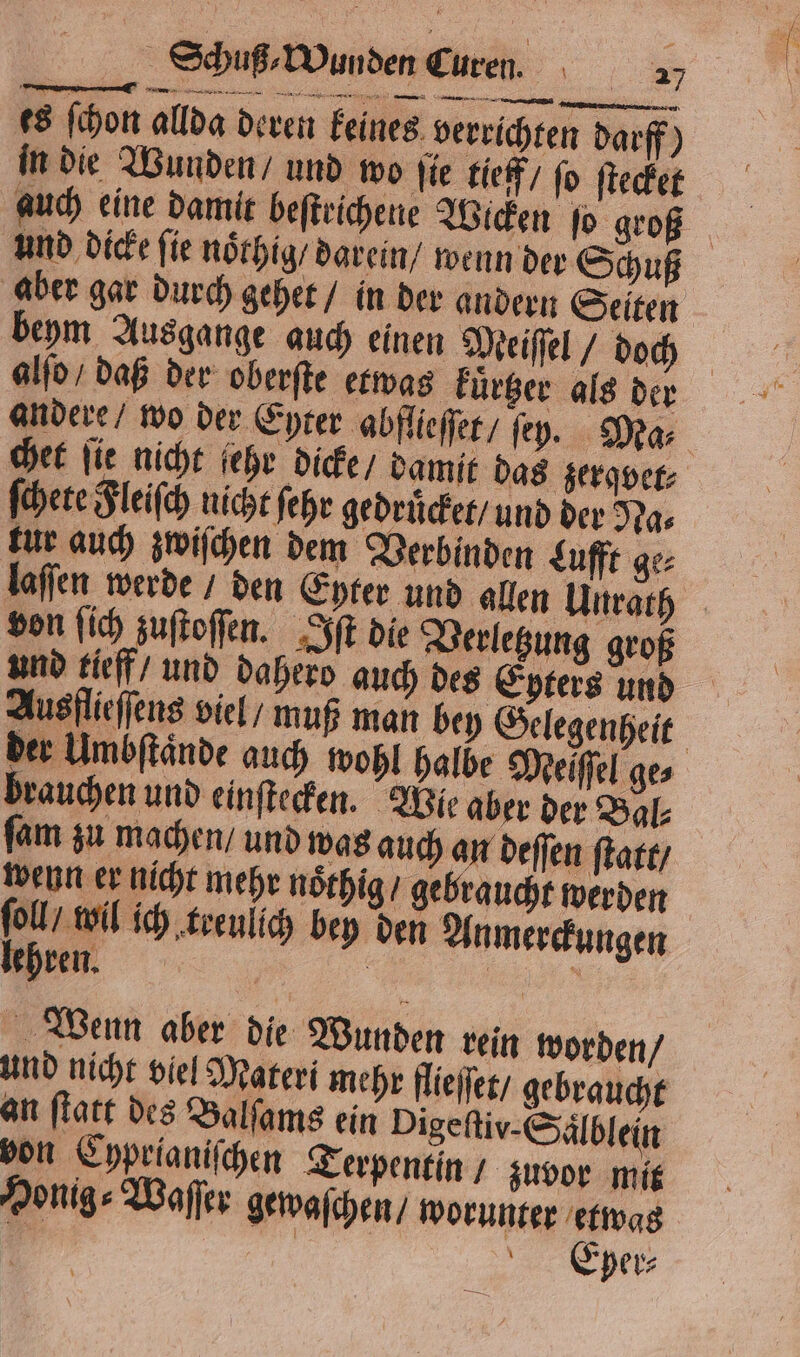 es ſchon allda deren keines verrichten darff) in die Wunden / und wo fie tieff / fo ſtecket auch eine damit beſtrichene Wicken ſo groß und dicke ſie noͤthig / darein / wenn der Schuß aber gar durch gehet / in der andern Seiten beym Ausgange auch einen Meiſſel / doch alſo / daß der oberſte etwas kuͤrtzer als der andere / wo der Eyter abflieſſet / ſey. Ma⸗ chet ſie nicht ehr dicke / damit das gerader: ſchete Fleiſch nicht ſehr gedruͤcket / und der Na⸗ tur auch zwiſchen dem Verbinden Lufft ge⸗ laſſen werde / den Eyter und allen Uurath von ſich zuſtoſſen. Iſt die Verletzung groß und tieff / und dahero auch des Epters und Ausflieſſens viel / muß man bey Gelegenheit der Umbſtaͤnde auch wohl halbe Melſſel ge⸗ brauchen und einſtecken. Wie aber der Bal⸗ ſam zu machen / und was auch an deſſen ſtatt / weun er nicht mehr noͤthig / gebraucht werden ſoll / wil ich treulich bey den Anmerckungen lehren. | a Wenn aber die Wunden rein worden / und nicht viel Materi mehr flieſſet / gebraucht an ſtatt des Balſams ein Digeftiv-Sälblein von Cyprianiſchen Terpentin / zuvor mit Honig⸗Waſſer gewaſchen / worunter etwas g | | Eper⸗