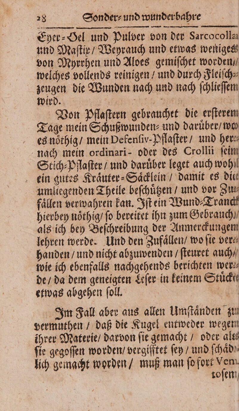 Eyer⸗Hel und Pulver von der Sarcocolla und Maſtix / Weyrauch und etwas weniges von Myrrhen und Aloes gemiſchet worden / welches vollends reinigen / und durch Fleiſch⸗ zeugen die Wunden nach und nach ſchlieſſem wird. erh ad | Von Pflaſtern gebrauchet die erſterem Tage mein Schußwunden⸗ und daruͤber / wos es noͤthig / mein Defenſiv-Pflaſter / und her nach mein ordinari- oder des Crollii feim Stich⸗Pflaſter / und darüber leget auch woh ein gutes Kraͤuter⸗Saͤcklein / damit es die umliegenden Theile beſchuͤtzen / und vor 3m Fällen verwahren kan. Iſt ein Wund⸗Tranckk hierbey noͤthig / fo bereitet ihn zum Gebrauch als ich bey Beſchreibung der Anmerckungem lehren werde. Und den Zufaͤllen / wo fie ver handen / und nicht abzuwenden / ſteuret auch / wie ich ebenfalls nachgehends berichten wer⸗ de / da dem geneigten Leſer in keinem Stücht etwas abgehen ſoll. E Im Fall aber aus allen Umſtaͤnden zu vermuthen / daß die Kugel entweder wegen ihrer Materie / darvon ſie gemacht / oder alts fie gegoſſen worden / vergifftet ſey / und ſchaͤd⸗ lich gemacht worden / muß man ſo fort Ven. toſen