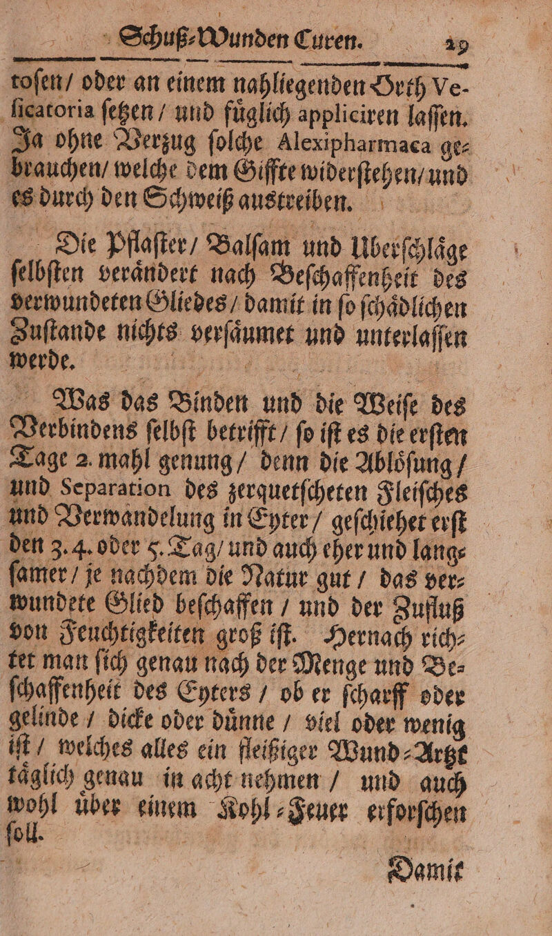 toſen / oder an einem nahliegenden Orth Ve ſicatoris ſetzen / und fuͤglich appliciren laſſen. Ja ohne Verzug ſolche Alexipharmaca ge⸗ es durch den Schweiß austreiben. Die Pflaſter / Balſam und Ulberſchlaͤge ſelbſten verändert nach Beſchaffenheit des derwundeten Gliedes / damit in fo ſchaͤdlichen Zustande nichts verſaͤumet und unterlaſſen TT... 2 Wei Was das Binden und die Weiſe des Verbindens ſelbſt betrifft / fo iſt es die erſten Tage 2 mahl genung / denn die Abloͤſung / und Separation des zerquetſcheten Fleiſches den 3. 4. oder 5. Tag / und auch eher und lang⸗ ſamer / je nachdem die Natur gut / das ver⸗ wundete Glied beſchaffen / und der Zufluß von Feuchtigkelten groß iſt. Hernach rich⸗ tet man ſich genau nach der Menge und Be⸗ ſchaffenheit des Eyters / ob er ſcharff oder gelinde / dicke oder duͤnne / viel oder wenig iſt / welches alles ein fleißiger Wund Artzt kaͤglich genau in acht nehmen / und auch — uber einem Kohl⸗Feuer erforſchen „ Oamit