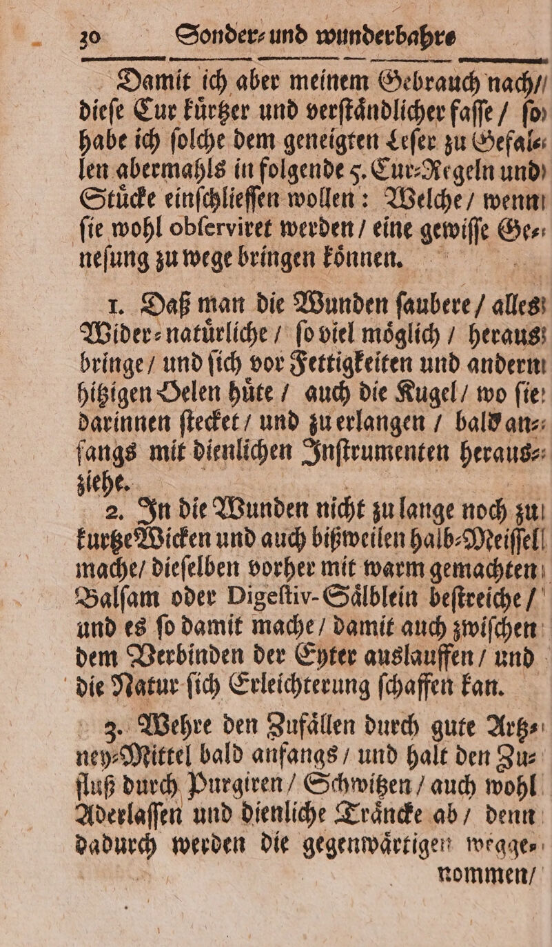 Damit ich aber meinem Gebrauch nach / dieſe Cur kuͤrtzer und verſtaͤndlicher faſſe / fo» habe ich ſolche dem geneigten Leſer zu Gefal⸗ len abermahls in folgende 5. Cur⸗Aegeln und) Stuͤcke einſchlieſſen wollen: Welche / wenn ſie wohl obſerviret werden / eine gewiſſe Ge⸗ neſung zu wege bringen koͤnnen. 1. Daß man die Wunden ſaubere / alles Wider: natürliche / ſo viel möglich / heraus bringe / und ſich vor Fettigkeiten und andern hitzigen Belen huͤte / auch die Kugel / wo fie: darinnen ſtecket / und zu erlangen / bald an⸗ fangs mit dienlichen Inſtrumenten heraus⸗ ehe. 85 Bi | 4 In die Wunden nicht zu lange noch zu kurtze Wicken und auch bißweilen halb⸗Meiſſel mache / dieſelben vorher mit warm gemachten Balſam oder Digeftiv-Sälblein beſtreiche / und es ſo damit mache / damit auch zwiſchen dem Verbinden der Eyter auslauffen / und die Natur ſich Erleichterung ſchaffen kan. 3. Wehre den Zufaͤllen durch gute Artz⸗ ney⸗Mittel bald anfangs / und halt den Zu⸗ fluß durch Purgiren / Schwitzen / auch wohl Aderlaſſen und dienliche Traͤncke ab / denn dadurch werden die gegenwaͤrtigen wegge⸗ * nommen /