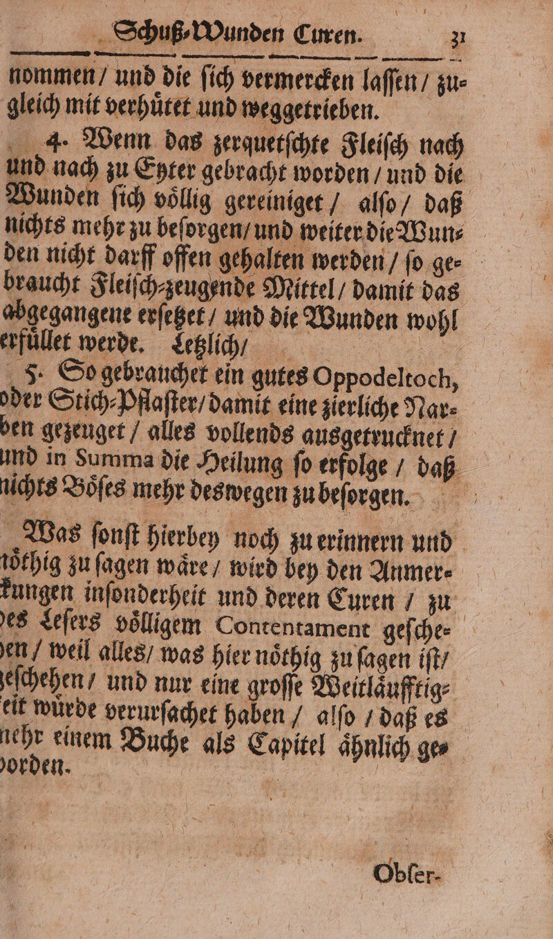 nommen / und die ſich vermercken laſſen / zu· gleich mit verhuͤtet und weggetrieben. | 4. Wenn das zerquetſchte Fleiſch nach und nach zu Enter gebracht worden / und die unden ſich völlig gereiniget / alſo / daß nichts mehr zu beſorgen / und weiter die Wun⸗ braucht Fleiſch⸗zeugende Mittel / damit das abgegangene erſetzet / und die Wunden wohl erfüllee werde. Letzlich 0/ . J. So gebrauchet ein gutes Oppodeltoch, oder Stich⸗Pflaſter / damlt eine zierliche Nar⸗ en gezeuget / alles vollends ausgetrucknet / und in Summa die Heilung ſo erfolge / daß „Was ſonſt hierbey noch zu erinnern und töfhig zu ſagen waͤre / wird bey den Anmer⸗ | kungen inſonderheit und deren Curen / zn es Leſers voͤlligem Contentament geſche⸗ en / weil alles / was hier noͤthig zu ſagen iſt / eſchehen / und nur eine groſſe Weitlaͤufftig⸗ eit würde verurſachet haben / alſo / daß es 1705 einem Buche als Capitel ahnlich ges orden. | „„ Obfer-