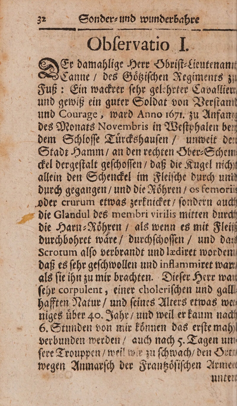 **„————ñ 3 : Fe a Obſervatio 4 Er able Herr Hbriſt⸗Lieutenannt Canne / des Goͤtziſchen Regiments zu Fuß: Ein wackrer ſehr gelehrter Cavallier und gewiß ein guter Soldat von Verſtant und Courage, ward Anno 1671. zu Anfang des Monats Novembris in Weſtphalen Ast dem Schloſſe Tuͤrckshauſen / unweit den Stadt Hamm / an den rechten Ober⸗Schem Ke dergeſtalt geſchoſſen / daß die Kugel nich) allein den Schenckel im Fleiſche durch uni durch gegangen / und die Röhren / os femorii der crurum etwas zerknicket / ſondern auch die Glandul des membri virilis mitten durch die Harn⸗ Röhren / als wenn es mit Fleiß durchbohret waͤre / durchſchoſſen / und dat Scrotum alſo verbrandt und lediver worden daß es ſehr geſchwollen und inflammiret war als ſie ihn zu mir brachten. Dieſer Herr wan ſehr corpulent , einer choleriſchen und galll hafften Natur / und feines Alters etwas wer niges über 40. Jahr / und weil er kaum nadi 6. Stunden von mir koͤnnen das erſte mah verbunden werden / auch nach 5. Tagen um fere Trouppen / mei! tor zu ſchwach / den Orte wegen Anmarſch der Frautzoͤſiſchen Armen | unden