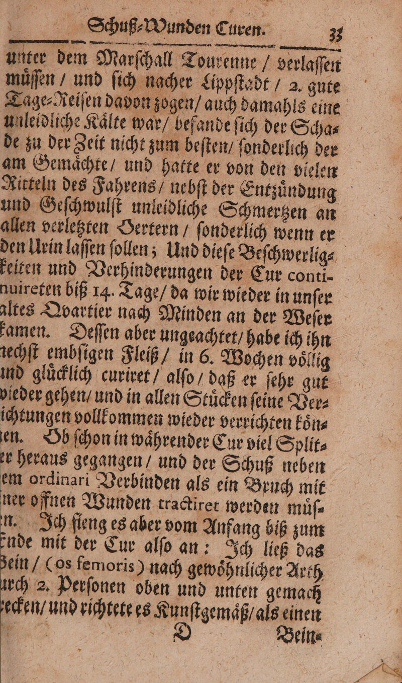 vn 8 ern ÜBEN Te ne müͤſſen und ſich nacher Lippſtadt / 2, gute unleidliche Kälte war / befande ſich der Scha⸗ de zu der Zeit nicht zum beſten / ſonderlich der am Gemaͤchte / und hatte er von den vielen allen verletzten Oertern / ſonderlich wenn er keiten und Verhinderungen der Eur conti- nuireten biß 14. Tage / da wir wieder in unſer kamen. Deſſen aber ungeachtet / habe ich ihn iechſt embſigen Fleiß / in 6. Wochen völlig leder gehen / und in allen Stuͤcken feine Ver⸗ ichtungen vollkommen wieder verrichten koͤn⸗ en. Ob ſchon in waͤhrender Eur viel Split⸗ er heraus gegangen / und der Schuß neben em ordinari Verbinden als ein Bruch mit ner offnen Wunden tradirer werden muͤſ⸗ n. Ich ſieng es aber vom Anfang biß zum ade mit der Cur alſo an: Ich ließ das ein (os femoris) nach gewoͤhnlicher Arth urch 2. Perſonen oben und unten gemach ecken / und richtete es Kunſtgemaͤß / als einen