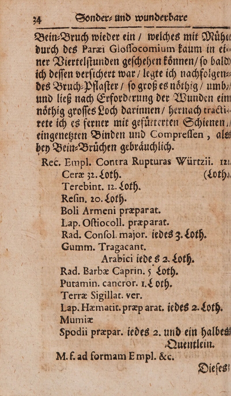 Bein: Bruch wieder ein / welches mit Mühe durch des Parzi Gloſſocomium kaum in ei⸗ ner Viertelſtunden geſchehen koͤnnen / ſo bald) ich deffen verſichert war / legte ich nachfolgen⸗ des Bruch Pflaſter / fo groß es noͤthig / umb⸗ und ließ nach Erforderung der Wunden eim noͤthig groſſes Loch darinnen / hernach traci. rreete ich es ferner mit gefuͤtterten Schienen eingenetzten Binden und Compreflen , ale bey Bein⸗Bruͤchen gebraͤuchlich. | Rec. Empl. Contra ER Würtzil. ızı Ceræ 32. Loth. | (Loth. Terebint. Iz. Loth. Reſin. 20. Loth. Boli Armeni præpar at. Lap. Oftiocoll. præparat. Rad. Confol. major. liedes 3. en. Gumm. Tragacant. Arabici iede 8 2. Loth. Rad. Barbæ Caprin. 5 Loth. Putamin. cancror. I. Loth. Terræ Sigillat. ver. Lap. Hzmatit. præp arat. iedes 2. boch Mumiæ Spodii præpar. iedes 2. und ein halbes Quentlein. MI. f. ad formam ap Ne. ein! &gt; Dieſes