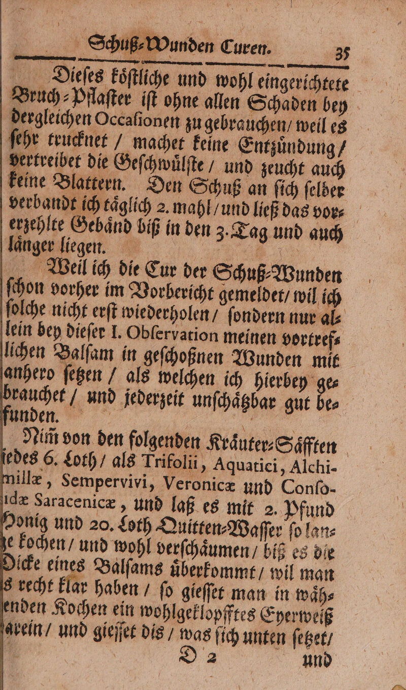 Bruch ⸗Pflaſter iſt ohne allen Schaden bey dergleichen Occafionen zu gebrauchen / weil es ſehr trucknet / macher keine Entzuͤndung / vertreibet die Geſchwuͤlſte / und zeucht auch keine Blattern. Den Schuß an ſich ſelben verbandt ich täglich 2. mahl / und ließ das vor⸗ erzehlte Gebaͤnd biß in den 3. Tag und auch „„ Mn 15 Weil ich die Cur der Schuß⸗Wunden ſchon vorher im Vorbericht gemeldet / wil ich ſolche nicht erſt wiederholen / ſondern nur al⸗ lein bey dieſer I. Oblervation meinen vortref⸗ lichen Balſam in geſchoßnen Wunden mit | anhero ſetzen / als welchen ich hierbey ge⸗ | ag und jederzeit unſchaͤtzbar gut bes funden. „ ſu | „„ Nim von den folgenden Kraͤuter⸗Saͤfften jedes 6. Loth / als Trifolii, Aquatici, Alchi- millæ, Sempervivi, Veronicæ und Conſo- ide Saracenicæ, und laß es mit 2. Pfund enden Kochen ein wohlgeklopfftes Eyerweiß ‚arein und gieſſet dis / was fich unten ſezet /