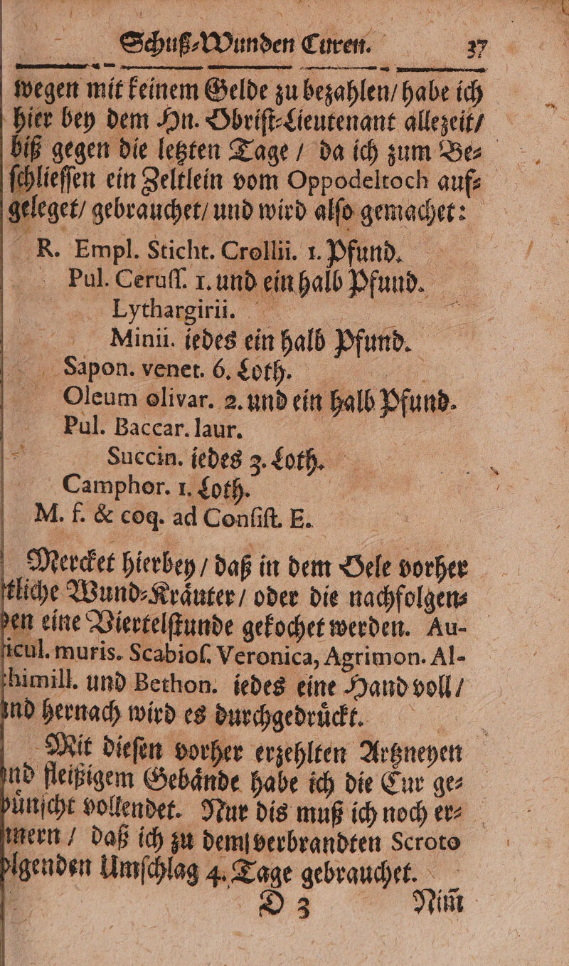 BET Schuß⸗Wunden Curen. 7 wegen mit keinem Gelde zu bezahlen / habe ich hier bey dem Hn. Obriſt⸗Lieutenant allezeit / biß gegen die letzten Tage / da ich zum Be⸗ ſchlieſſen ein Zeltlein vom Oppodeltoch auf: geleget / gebrauchet / und wird alſo gemachet: R. Empl. Sticht. Crollii. 1. Pfund. Paul. Ceruſſ. I. und ein halb Pfund. „% 0 Mini. iedes ein halb Pfund. Sa pon. venet. 6. Loth. . 5 | alb Pfund. Oleum olivar. 2. und ein l Daul. Baccar. laur. 4 | I Succin. iedes 3. Loth. 1 amphore 0,00 MN. f. &amp; coq. ad Conſiſt. E. | | Mercket hierbey / daß in dem Oele vorher tliche Wund⸗Kraͤuter / oder die nachfolgen⸗ den eine Viertelſtunde gekochet werden. Au- icul. muris. Scabioſ. Veronica, Agrimon. Al- himill. und Bechon. iedes eine Hand voll / ind hernach wird es durchgedruͤckt. x Unſcht vollendet. Nur dis muß ich noch er⸗ gebrauchet.