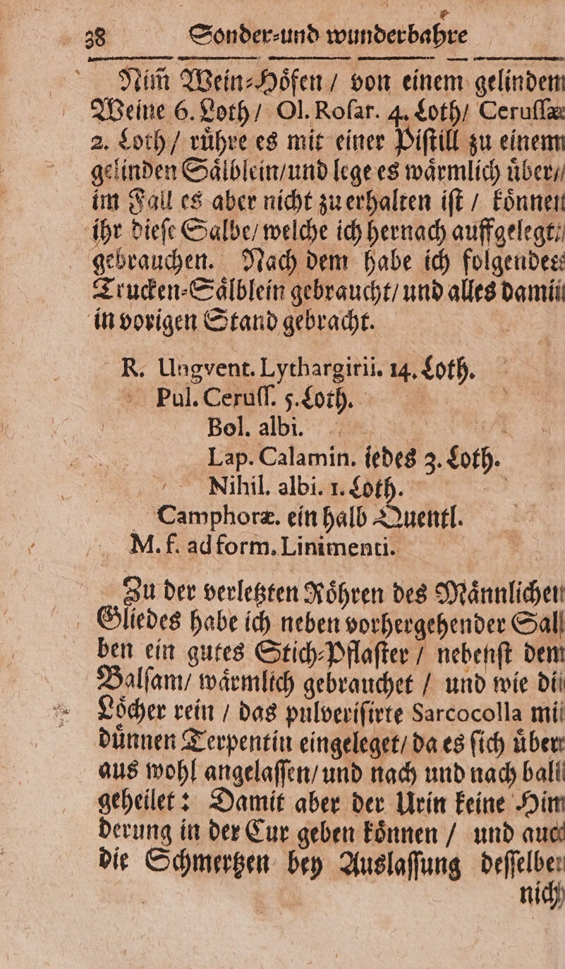 A 38 Sonder⸗ und wunderbahre Nim̃ Wein⸗Hoͤfen / von einem gelindem Weine 6. Loth / Ol. Roſar. 4. Loth / Ceruſſæ 2. Loth / ruͤhre es mit einer Piſtill zu einem gelinden Saͤlblein / und lege es waͤrmlich uͤber / im Fall es aber nicht zu erhalten iſt / koͤnnen ihr dieſe Salbe / welche ich hernach aufgelegt: gebrauchen. Nach dem habe ich folgendes: Trucken⸗Saͤlblein gebraucht / und alles dam in vorigen Stand gebracht. R. Ungvent. Lythargiril. 4. Loth. Pul. Ceruſſ. 5. Loth. 5 Bel.albı. ER Lap. Calamin. iedes 3. Loth. „iin abi h +9 Camphoræ. ein halb Quentl. M. f. ad form. Linimenti. Zu der verletzten Roͤhren des Maͤnnlichein Glliedes habe ich neben vorhergehender Sal ben ein gutes Stich⸗Pflaſter / nebenſt dem Balſam / waͤrmlich gebrauchet / und wie di E Löcher rein / das pulveriſirte Sarcocolla mil dünnen Terpentin eingeleget / da es ſich üben: aus wohl angelaſſen / und nach und nach ball geheilet: Damit aber der Urin keine Him derung in der Eur geben koͤnnen / und auc die Schmertzen bey Auslaſſung bahn | nich