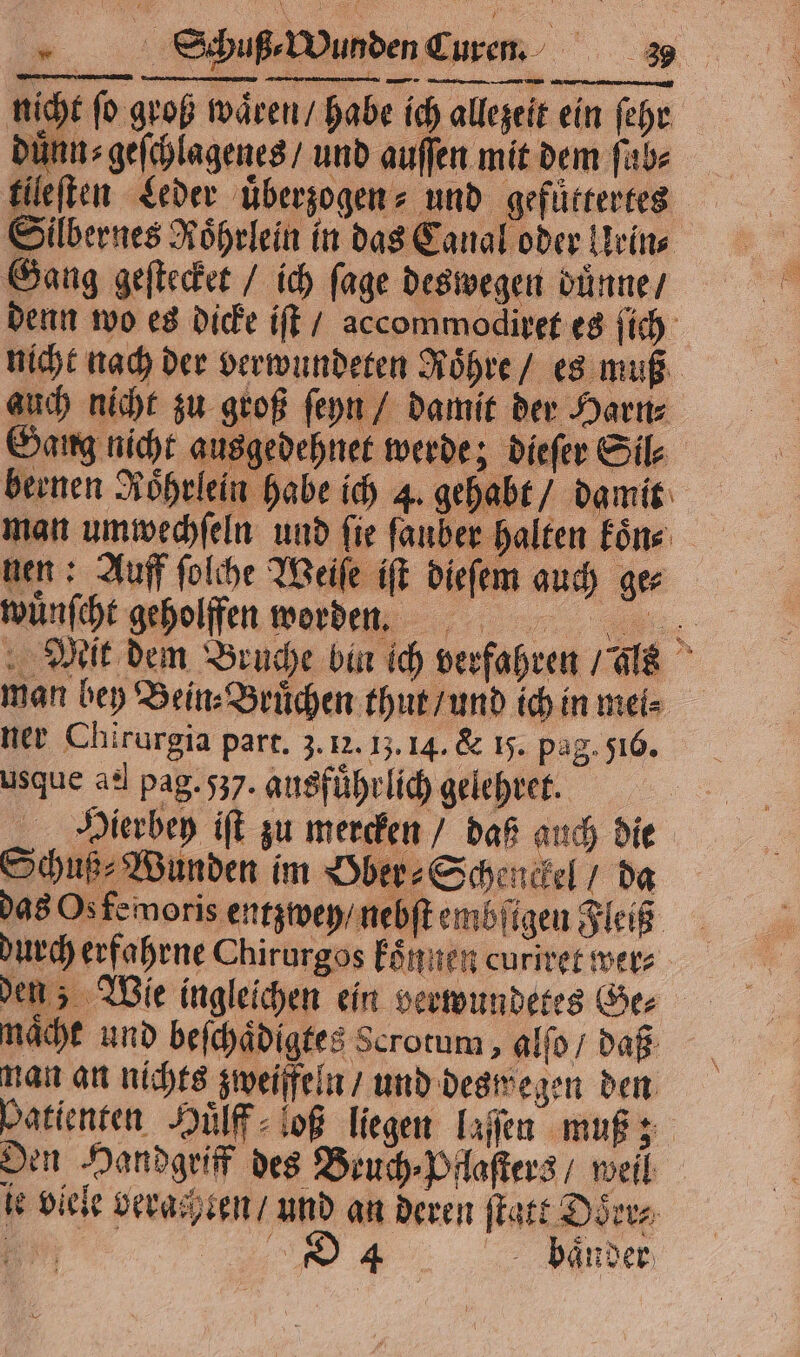 nicht ſo groß waͤren / habe ich allezeit ein ſehr duͤnn⸗geſchlagenes / und auſſen mit dem ſab⸗ tileſten Leder uͤberzogen⸗ und gefüttertes Silbernes Roͤhrlein in das Canal oder Urin⸗ Gang geſtecket / ich fage deswegen duͤnne / denn wo es dicke iſt / accommodiret es ſich nicht nach der verwundeten Roͤhre / es muß auch nicht zu groß ſeyn / damit der Harn⸗ Gang nicht ausgedehnet werde; dieſer Sil⸗ bernen Röhrlein habe ich 4. gehabt / damit man umwechſeln und fie ſauber halten koͤn : nen: Auff ſolche Weiſe iſt dieſem guch ge⸗ wuͤnſcht geholffen worden. Mit dem Bruche bin ich verfahren / ls man bey Bein⸗Bruͤchen thut / und ich in mei⸗ ner Chirurgia part. 3. 12. 1;. 14. &amp; 15. pag. 516. usque ael pag. 537. ausfuhrlich gelehret. Hierbey iſt zu mercken / daß auch die Schuß⸗Wunden im Ober⸗Schenckel / da das Os femoris entzwey / nebſt embſigen Fleiß durch erfahrne Chirurgos koͤnnen curiret wer⸗ den; Wie ingleichen ein verwundetes Ger nacht und beſchaͤdigtes Scrotum, alſo / daß man an nichts zweifeln / und deswegen den batiensen Huͤlff ioß liegen laſſen muß; Den Handgriff des Beuch⸗Pflaſters / well ie viele verachten / und an deren ſtatt Doͤrr⸗ 1 WC baͤnder