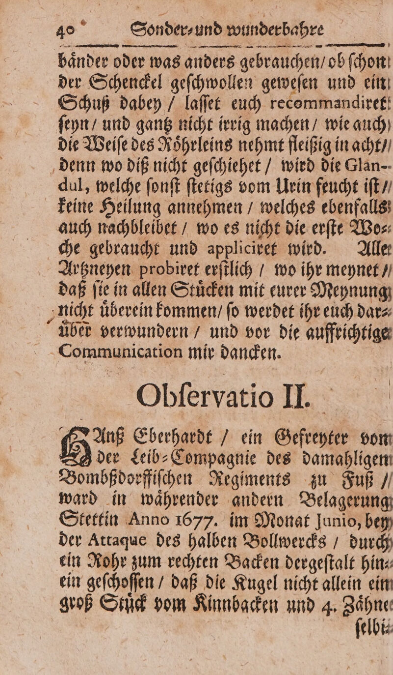 baͤnder oder was anders gebrauchen / ob ſchon der Schenckel geſchwollen geweſen und ein Schuß dabey / laſſet euch recommandiref! ſeyn / und gantz nicht irrig machen / wie auch die Weiſe des Roͤhrleins nehmt fleißig in acht / denn wo diß nicht geſchiehet / wird die Glan-- dul, welche ſonſt ſtetigs vom Urin feucht iſt / keine Heilung annehmen / welches ebenfalls auch nachbleibet / wo es nicht die erſte Wo⸗ che gebraucht und appliciret wird. Alle Artzneyen probiret erſtlich / wo ihr meynet / daß ſie in allen Stuͤcken mit eurer Meynung nicht überein kommen / fo werdet ihr euch dar⸗ über verwundern / und vor die aufrichtige Communication mir dancken. Obſervatio II. Auß Eberhardt / ein Gefreyter vom g der Leib⸗Compagnie des damahligen Bombßdorffiſchen Regiments zu Fuß / ward in waͤhrender andern Belagerung Stettin Anno 1677. im Monat Junio, bey der Attaque des halben Bollwercks / durch ein Rohr zum rechten Backen dergeſtalt hin⸗ ein geſchoſſen / daß die Kugel nicht allein ein groß Stuck vom Kinnbacken und 4. rem | elbi⸗