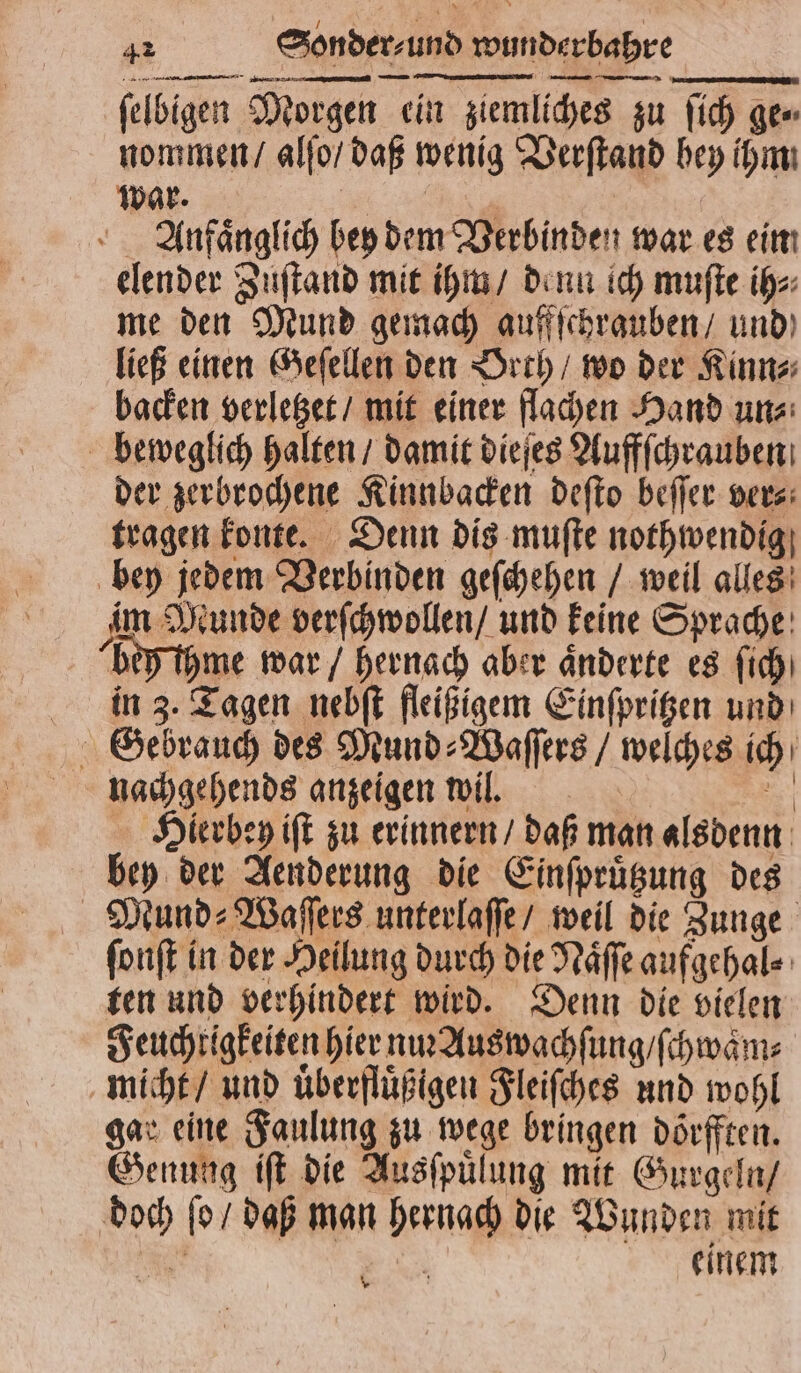 —— — — —— ey ſelbigen Morgen ein ziemliches zu ſich ge⸗ nommen / alſo / daß wenig Verſtand hey ihm: war. . | Anfänglich bey dem Verbinden war es ein elender Zuſtand mit ihm / denn ich muſte ih⸗ me den Mund gemach auffſchrauben / und ließ einen Geſellen den Orth / wo der Kinn⸗ backen verletzet / mit einer flachen Hand un⸗ beweglich halten / damit dieſes Auffſchrauben der zerbrochene Kinnbacken deſto beſſer ver⸗ tragen konte. Denn dis muſte nothwendig bey jedem Verbinden geſchehen / weil alles im Munde verſchwollen / und keine Sprache behſihme war / hernach aber änderte es ſich in 3. Tagen nebſt fleißigem Einſpritzen und Gebrauch des Mund⸗Waſſers / welches ich nachgehends anzeigen wil. N Hierbey iſt zu erinnern / daß man alsdenn bey der Aenderung die Einſpruͤtzung des Mund⸗Waſſers unterlaſſe / weil die Zunge ſonſt in der Heilung durch die Naͤſſe aufgehal⸗ ten und verhindert wird. Denn die vielen Feuchtigkeiten hier nm Auswachſung / ſchwaͤm⸗ micht / und uͤberfluͤßigen Fleiſches und wohl gar eine Faulung zu wege bringen doͤrfften. Genung iſt die Ausſpuͤlung mit Gurgeln / doch ſo / daß man hernach die Wunden mit 0 N einem *