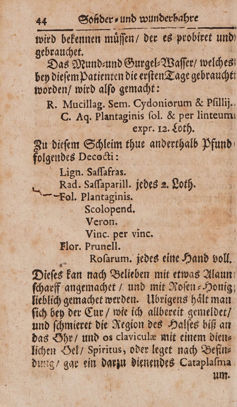 — — — — — — wird bekennen müffen der es probe und) gebrauchet. Das Mundeund Gurgel Waſſer welches bey dieſem Patienten die erſten Tage gebraucht worden / wird alſo gemacht: R. Mucillag. Sem. Cydoniorum &amp; pfillij. C. Aq. Plantaginis fol. &amp; per linteumı expr. 12. Loth. | Zu dieſem Schleim thue anderthalb FE 9 15 Decocti: ' Lign. Saſſafras. Rad. Saflaparill. jedes 2. Loth. ol. Plantaginis. u Scolopend. 1 8 Veron. Vinc. per vinc. 3 Flor. Prunell. Roſarum. jedes eine Hand voll. Diefes kan nach Belieben mit etwas Alaun ſcharff angemachet / und mit Roſen⸗Honig lieblich gemachet werden. Ubrigens haͤlt man fich bey der Eur / wie ich allbereit gemeldet / und ſchmieret die Region des Halſes biß an das Ohr / und os claviculæ mit einem dien⸗ lichen Oel / Spiritus, oder leget nach Befin⸗ dung / gar ein darzu dienendes Cataplaſma | um. —