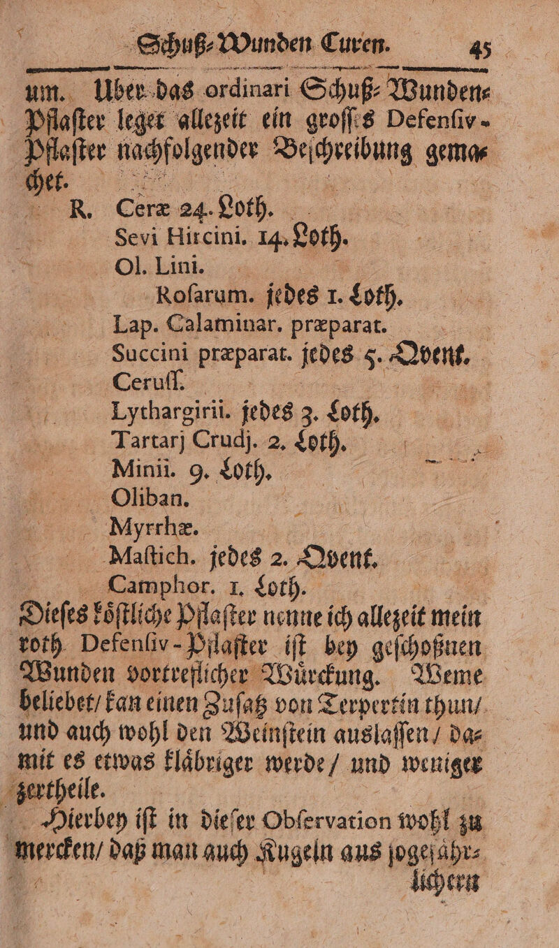 eg, — NETTER. um. x um. Über das . Schuß⸗ A Wunden⸗ Pflaſter leget allezeit ein groſſes Defenfiv. Be nachfolgender Se ee güne . Er Si 24. Loth. Sevi Hircini. . bach. 0. Ein: KRoſarum. jedes 1. Loth. Lap. Calaminar. præparat. Succini Br jedes 5. Se, eu, | ©... Lythargirii. jedes z. bach. Tartarj Crudj. 2. Loth. Minii. 9, Loth. Oliban. Myrrhæ. | | Naſtich. jedes 25 Obent. Camphor. I. Loth. 8 nenne ich e roth Defenſiv-Pflaſter iſt bey geſchoßnen Wunden vortreſlcher Würckung. Weme beliebet / kan einen Zuſatz von Terpertin thun / und auch wohl den Weinſtein auslaſſen / da⸗ mit es etwas klaͤbriger werde und weniger bertheil, 8 Hierbey iſt in dieſer Gblervation wohl; zu merken daß man auch Kugeln aus ſogeſahr⸗ lichern