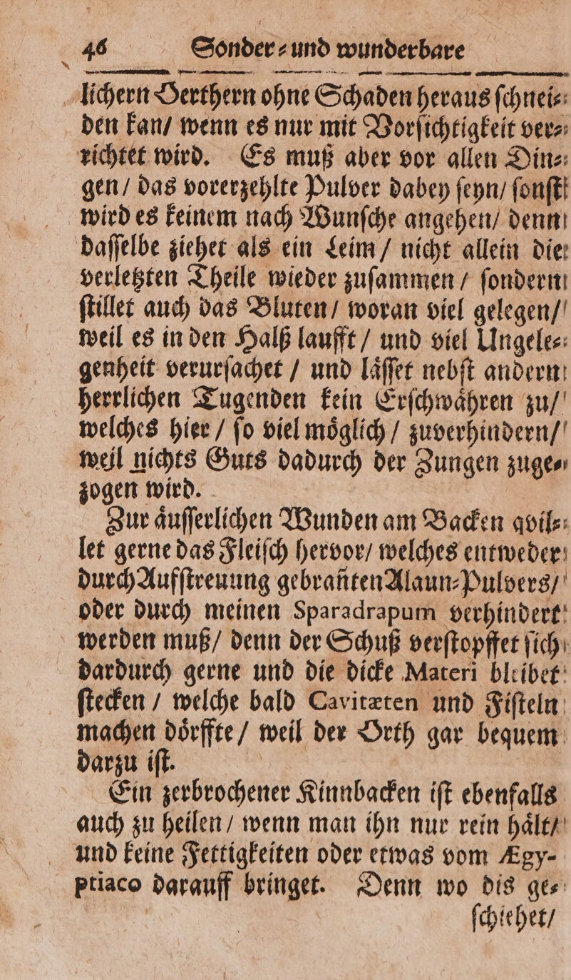 lichern Berthern ohne Schaden heraus ſchnei⸗ den kan / wenn es nur mit Vorſichtigkeit ver⸗ richtet wird. Es muß aber vor allen Din⸗ gen / das vorerzehlte Pulver dabey ſeyn / fonft! wird es keinem nach Wunſche angehen / denn daſſelbe ziehet als ein Leim / nicht allein die: verletzten Theile wieder zuſammen / ſondern ſtillet auch das Bluten / woran viel gelegen / weil es in den Halß laufft / und viel Ungele⸗ genheit verurſachet / und laͤſſet nebſt andern herrlichen Tugenden kein Erſchwaͤhren zu / welches hier / fo viel moͤglich / zu verhindern / weil nichts Guts dadurch der Zungen zuge⸗ zogen wird. Zur aͤuſſerlichen Wunden am Backen gvil⸗ let gerne das Fleiſch hervor / welches entweder durch Aufſtreuung gebranten Alaun⸗Pulvers / oder durch meinen Sparadrapum verhindert werden muß / denn der Schuß verſtopffet ich: dardurch gerne und die dicke Materi bleiber: ſtecken / welche bald Cavitæten und Fiſteln machen doͤrffte / weil der Orth gar bequem darzu iſt. ; Ein zerbrochener Kinnbacken iſt ebenfalls auch zu heilen / wenn man ihn nur rein haͤlt / und keine Fettigkeiten oder etwas vom Agy- ptiaco darauff bringet. Denn wo dis ge⸗ 9 ſchie het /