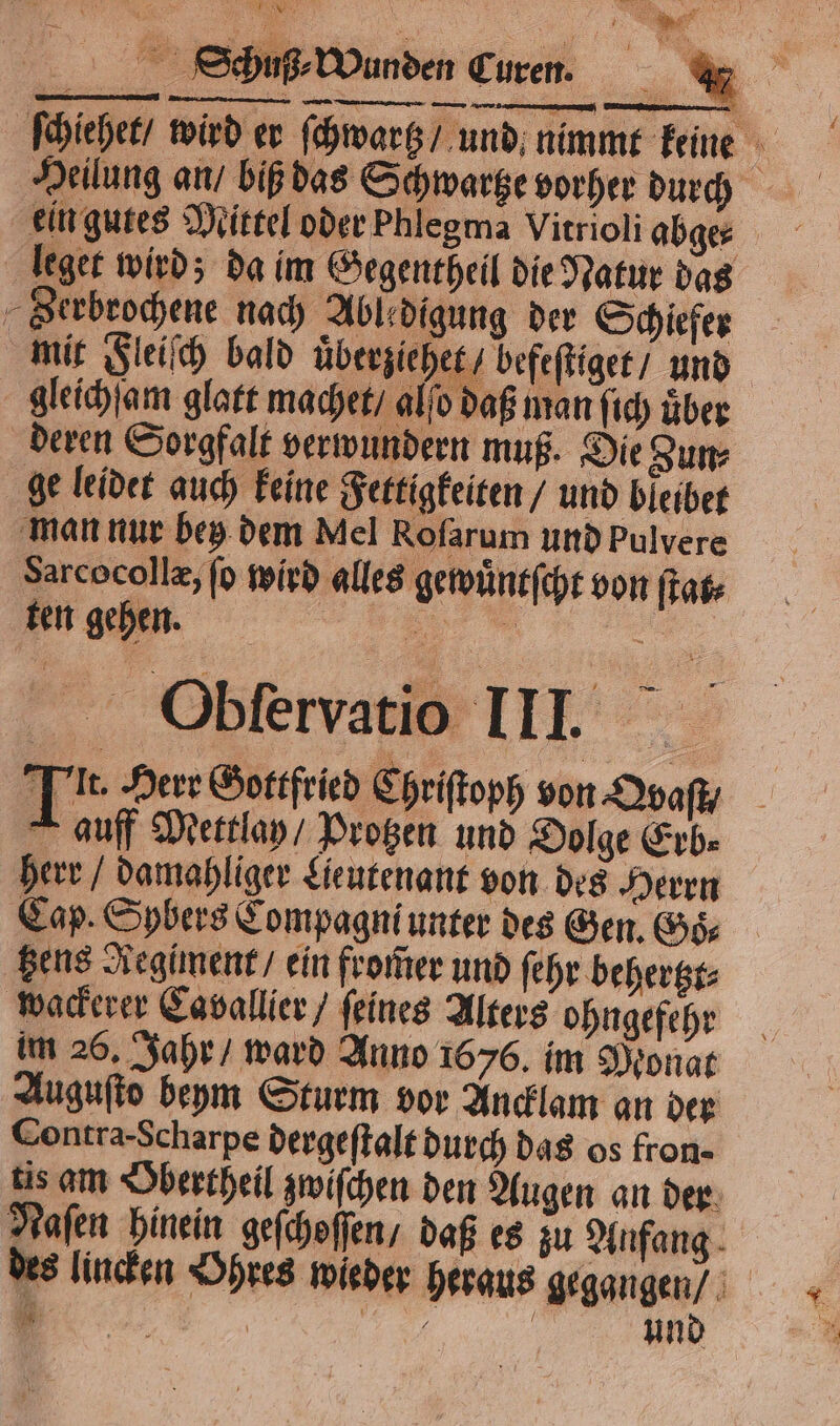 EN ; E75 \ 5 . 1 1288 4 &gt; 1 sa een 5 . A ſchiehet / wird er ſchwarß / und nimmt keine Serbrochene nach Abledigung der Schiefer mit Fleiſch bald uͤberziehet / befeſtiget / und an ſich uͤber herr / damahliger Lieutenant von des Herrn Cap. Spbers Compagni unter des Gen. Goͤ⸗ tzens Regiment / ein from̃er und ſehr behertzt⸗ wackerer Cavallier / feines Alters ohngefehr im 26. Jahr / ward Anno 1676. im Monat Auguſto beym Sturm vor Ancklam an der Contra. Scharpe dergeſtalt durch das os fron- tis am Obertheil zwiſchen den Augen an der Naſen hinein geſchoſſen / daß es zu Anfang des lincken Ohres wieder heraus gegangen /