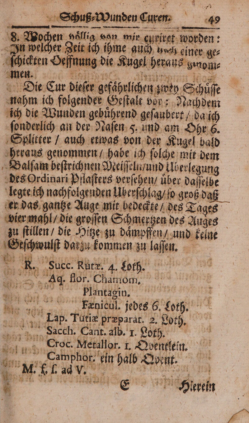 ne Die Cur dae aefähulichen. = | ai, nahm ich folgender Geſtalt vor; Nachdem ich die Wunden gebührend geſaubert / da ich ſonderlich an der Naſen 5. und am Ohr 6. Splitter / auch etwas von der Kugel bald heraus genommen / habe ich ſolche mit dem Balſam beſtrichnen Meiſſeln / und llberlegung des Ordinari Pflaſters verſehen / über daſſelbe legte ich nachfolgenden Uber ſchlag / ſo groß daß er das gantze Auge mit bedeckte / des Tages vier mahl / die groſſen Schmertzen des Auges zu ſtillen / die Hitze zu daͤmpffen / und keine er darzu kommen zu la fen. = 5 x * Succ. Rutr. 4. Loth. 80 Di lor. Chamom, Plantagin. S Fxnicul. jedes 6. tb 5 Tutiæ præparat. I Loth. Sacch. Cant. alb. I. Loth. = x 75 Croc. Metallor. I. N u. Fi