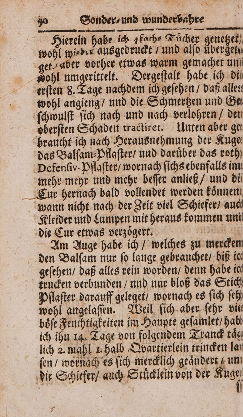 Hierein habe ich afache Tuͤcher genetzet 900 ae, ausgedruckt / und 0 Aber e et, aber vorher etwas warm gemachet un wohl umgerittelt. Dergeſtalt habe ich di erſten 8. Tage nachdem ich geſehen / daß alles wohl angieng / und die Schmertzen und Ge ſchwulſt ſich nach und nach verlohren / den oberſten Schaden tractiret. Unten aber ger braucht ich nach Herausnehmung der Kuge— das Balſam⸗Pflaſter / und Darüber das roth) Defenſiv· Pflaſter / wornach ſichs ebenfalls im mehr meyr und mehr beſſer anließ / und di Cur hernach bald vollendet werden koͤnnen wann nicht nach der Zeit viel Schiefer / aue Kleider und Lumpen mit heraus kommen uni die Eur etwas verzoͤgert. Am Auge habe ich / welches zu mercken den Balſam nur ſo lange gebrauchet / biß ic geſehen / daß alles rein worden / denn habe ic frucken verbunden / und nur bloß das Stich Pflaſter darauff geleget / wornach es ſich ſeh wohl angelaſſen. Weil ſich aber ſehr vii böfe Feuchtigkeiten im Haupte geſamlet / hab ich ihu 14. Tage von folgendem Tranck tät lich 2. mahl +. halb Qvartierlein trincken laı ſen / wornach es ſich ee ee um die Schiefer / auch Stuͤcklein von der 0 N | | s F