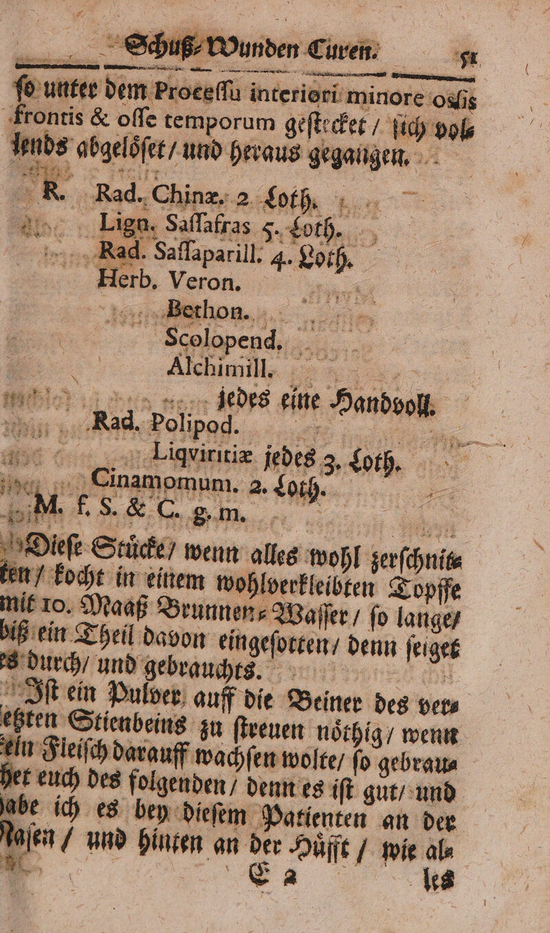 — — 2 rn „ interic rt minore o is ‚frontis &amp; oſſe temporum geft: fee. fich is Inbs ‚abgelöfer / und heraus gegangen, | KR. Rad. Chin. 2 t, Ba. Li Saſſafras Loth. — in Rad. Salapanil ig . Herb. Veron. m  Seolopend, je = 5 Alchimill. 5 mi 9 90 eine een Nad. Polipod 156 4 60 Liqeiritiæ jedes 3 io en Cinamomum. 2. Loth. NI. 7 8 &amp; C. 8˙ m. Dieſe Stücke / wenn alles wohl zerſchnic kocht in einem wohlverkleibten Topffe mit 10. Maaß Brunnen n. Waſſer / fo lange / biß ein Theil davon en denn ſeiget s durch / und gebrau uchts. Iſt ein Pulver auff die Beiner des ver⸗ ehten S Stienbeins zu ſtreuen noͤthig / wenn ln Fleiſch darauff wachſen wolte / ſo gebrau⸗ her euch des folgenden / denn es iſt gut / und abe ich es bey dieſem Patienten an der Ma, und hinten an 8 ei / pie 15 es