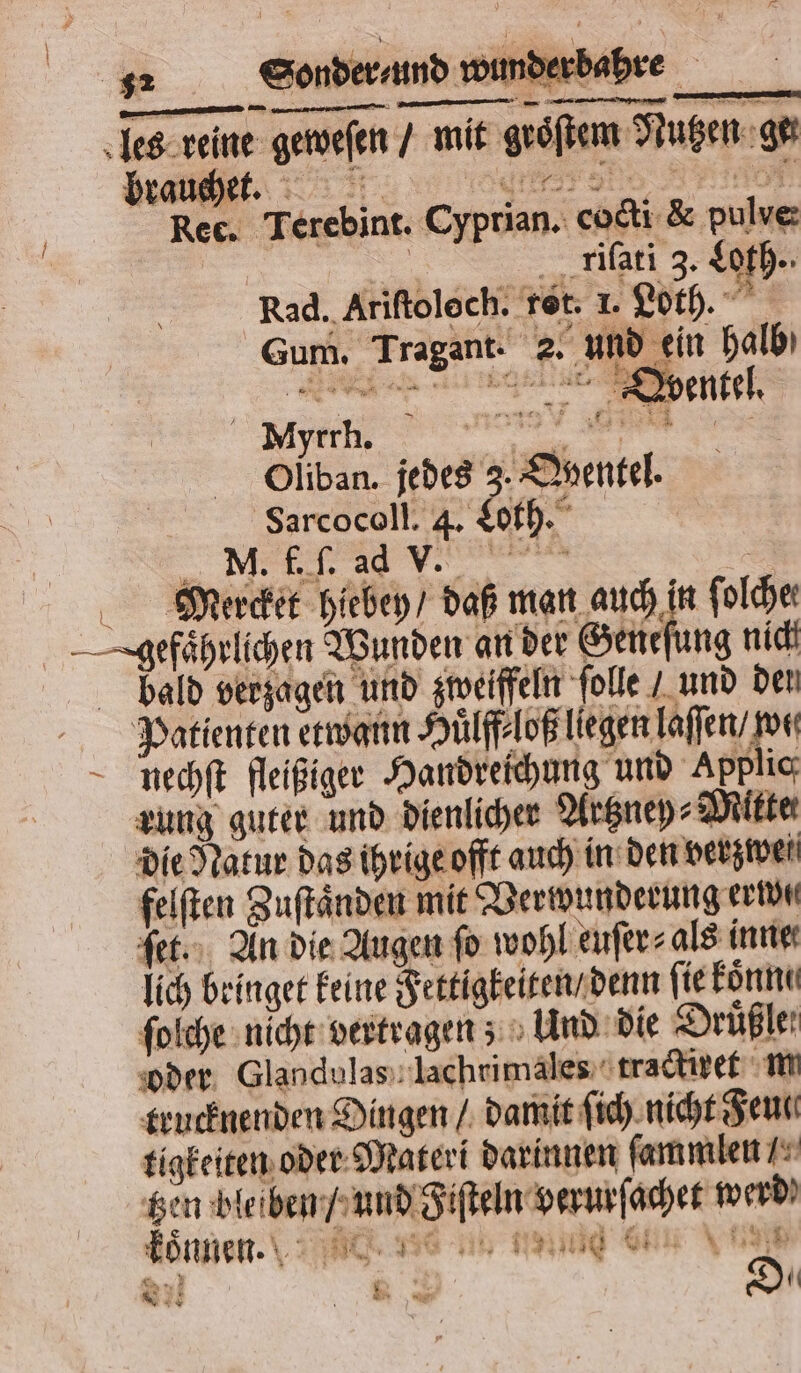 les reine geweſen / mit groͤſtem Nutzen ge Braut. . AO Rec. Terebint. Cyprian. cocti &amp; pulve: riſati 3. Loth. Rad. Ariftolech. ret. 1. Loth. Gum. Tragant. 2. und ein halb E ee Olüüban. jedes 3. Oyentel. Sarcocoll. 4. Loth. NM. f. ſ. ad vv. rs Mercket hiebey / daß man auch in ſolche: gefährlichen Wunden an der Geneſung nich bald verzagen und zweiffeln ſolle / und den Patienten etwann Huͤlff⸗loß liegen laſſen / por Rnechſt fleißiger Handreichung und Applic rung guter und dienlicher Artzney⸗Miktet die Natur das ihrige offt auch in den verzwet felſten Zuſtaͤnden mit Verwunderung ride ſet. An die Augen fo wohl euſer⸗ als inne lich bringet keine Fettigkeiten / denn fie konne ſolche nicht vertragen; Und die Drüßler oder Glandulas lachrimales tractixet m trucknenden Dingen / damit ſich nicht Senn tigkeiten oder Materi darinnen ſammlen / tzen bleiben / und Fiſteln verurſachet werd Bönnen.\ “ e se e eig nu e