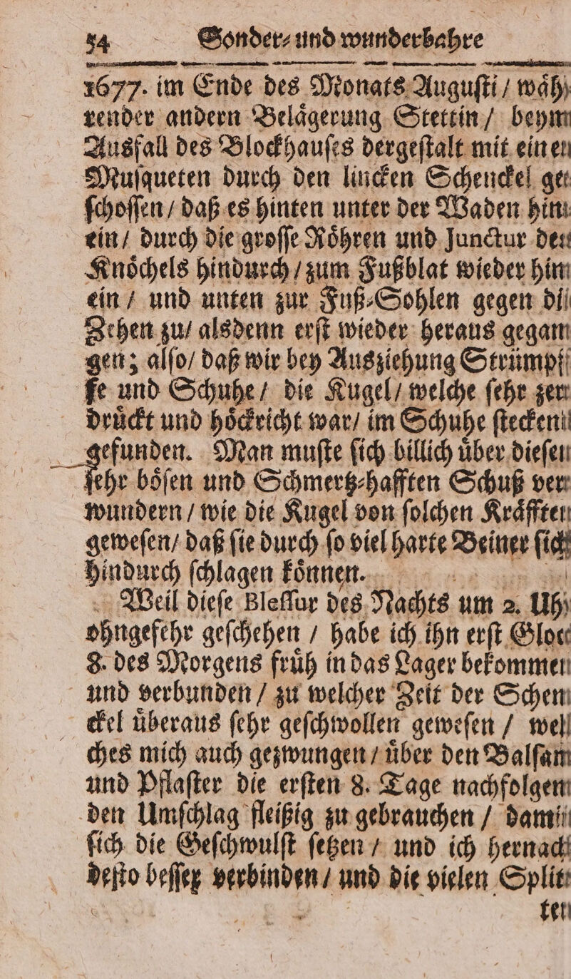 1677. im Ende des Monats Auguſti / waͤh render andern Belaͤgerung Stettin / beym Ausfall des Blockhauſes dergeſtalt mit ein en Muſqueten durch den linden Schendel ger ſchoſſen / daß es hinten unter der Waden hin ein / durch die groſſe Röhren und Junctur deu Knoͤchels hindurch / zum Fußblat wieder hin ein / und unten zur Fuß⸗Sohlen gegen di Zehen zu / alsdenn erſt wieder heraus gegam gen; alfo/ daß wir bey Aus ziehung Strümpf Fe und Schuhe / die Kugel / welche ſehr zer druͤckt und hoͤckricht war / im Schuhe ſtecken! gefunden. Man muſte ſich billich uͤber dieſen a böfen und Schmertz⸗hafften Schuß ver wundern / wie die Kugel von ſolchen Kraͤfften geweſen / daß ſie durch ſo viel harte Beiner ſich hindurch ſchlagen konnen. Weil dieſe Bleſſur des Nachts um 2. Uh) ohngefehr geſchehen / habe ich ihn erſt Gloe⸗ 8. des Morgens fruͤh in das Lager bekommen und verbunden / zu welcher Zeit der Schen ckel uͤberaus ſehr geſchwollen geweſen / well ches mich auch gezwungen / uͤber den Balſam und Pflaſter die erſten 8. Tage nachfolgen den Umſchlag fleißig zu gebrauchen / damii ſich die Geſchwulſt ſetzen / und ich hernach deſto beſſex verbinden / und die vielen Split gen