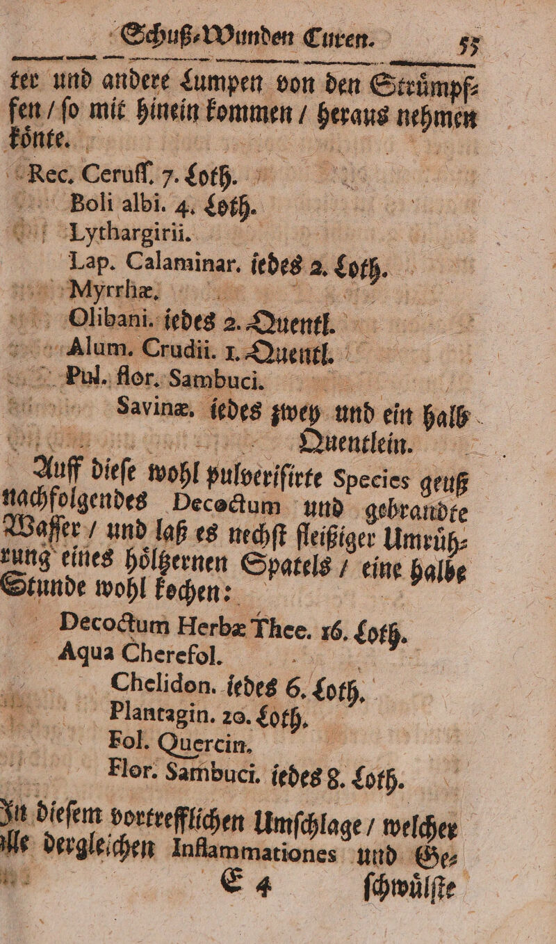 + Schuß. Wunden Euren. 75 ter un andere Lumpen von den Struͤmpf⸗ fen / ſo mit hinein kommen / heraus nehmen c Rec. Ceruſſ. 7. Loth. Bolli albi. 4. Loth. i ythargirſi. „ Lap. Calaminar. iedes 2. Loth. Se DOlibani. jedes 2. Quentl. Er 5 Alum. Crudii. I. Quentl. * 8 Paul. flor. Sambuc i. . Wins Savine, iedes zwey und ein halb Ge Uuentleinn Auf dieſe wohl pulveriſirte Species geuß nachfolgendes Decoctum und gebrandte Waſſer / und laß es nechſt fleißiger Umruͤh⸗ rung eines hoͤltzernen Spatels / eine halbe Stunde wohl kochen: a Decoctum Herbæ Thee. 16. Loth. 2 vB = * Aqua Cherefol. Bi Chelidon. iedes 6. Loth. 1 Plantagin. 20. Loth. Tol. Quercin. 45 | Ä Flor. Sambuci. iedesg.£ofh. In dieſem vortrefflichen Umſchlage / welcher lle dergleichen Infammariones und Ge⸗ Be. Ea ſchwuͤlſte 3 1