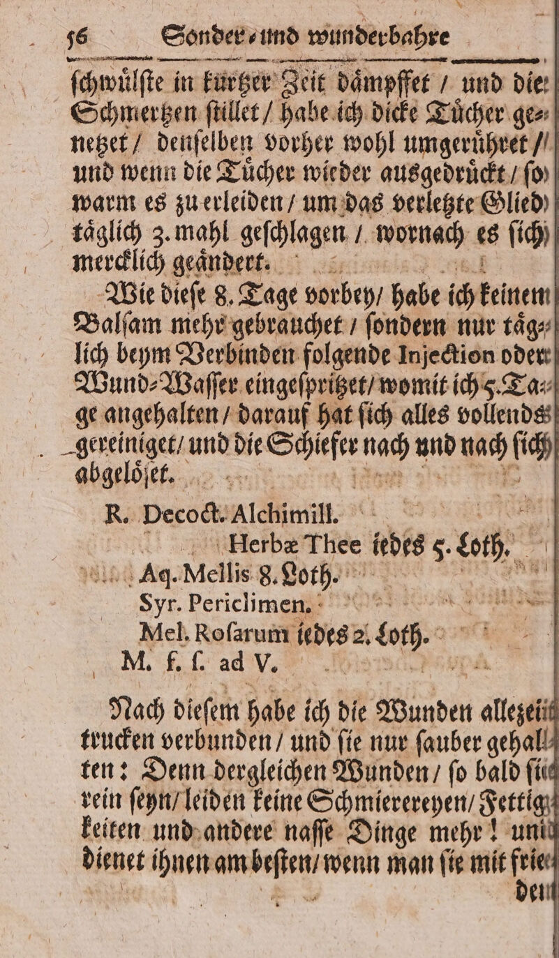 % 96 Sonder / und d wunderbahre | ſchwül wülſte in in kurter Zeit de daͤmpffet und die: Schmertzen ſtillet / habe ich dicke Tuͤcher ge⸗ netzet / denſelben vorher wohl umgeruͤhret / und wenn die Tücher wieder ausgedruͤckt / ſo) warm es zu erleiden / um das verletzte Glied täslid 3. mahl geſchlagen / wornach es ſich) mercklich geaͤndert. | Wie diefe 8. Tage vorbey / habe ich keinem Balſam mehr gebrauchet / ſondern nur taͤg⸗ lich beym Verbinden folgende Injection oder Wund⸗Waſſer eingeſpritzet / womit ich . Ta⸗ ge angehalten / darauf hat ſich alles vollends 1 und die W 5 und ws ſich R. pecodl. Alchimil. | ET x sp äHlerba Eu ledes 5. 0h. Aq. Mellis 8. Loth⸗ Syr. Periclimennn a Mel. Roſarum lbes: DL 0h. M. f. ſ. ad Vor. Nach dieſem habe i die Wunden Aa trucken verbunden / und fie nur ſauber gehall ten: Denn dergleichen Wunden / fo bald ſiit rein ſeyn / leiden keine Schmierereyen / 8 ettig keiten und andere naſſe Dinge mehr! unid dienet * Ks e man ſie mit —— del