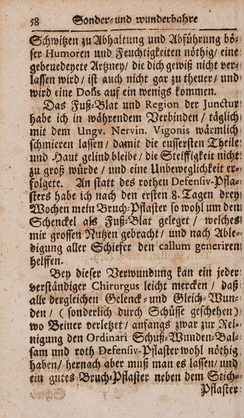 Schwitzen zu Abhaltung und Abfuͤhrung boͤ⸗ ſer Humoren und Feuchtigkeiten noͤthig / eine gebenedeyete Artzney / die dich gewiß nicht ver⸗ laſſen wird / iſt auch nicht gar zu theuer / und wird eine Dolis auf ein wenigs kommen. Das Fuß⸗Blat und Region der Junckur habe ich in waͤhrendem Verbinden / taͤglich mit dem Ungv. Nervin. Vigonis waͤrmlich ſchmieren laſſen / damit die euſſerſten Theile und Haut gelind bleibe / die Steiffigkeit nicht zu groß zu groß würde / und eine Unbeweglichkeit ers: fuolgete. An ſtatt des rothen Defenfiv-Pflas: ſters habe ich nach den erſten 8. Tagen drep) Wochen mein Bruch⸗Pflaſter fo wohl um den Schenckel als Fuß⸗Blat geleget / welches mir groſſen Nutzen gebracht / und nach Able⸗ digung aller Schiefer den callum generiren helfen, or ee Bey dieſer Verwundung kan ein jeder verſtaͤndiger Chirurgus leicht mercken daß alle dergleichen Gelenck⸗ und Gleich⸗Wun⸗ den / (ſonderlich durch Schuͤſſe geſchehen) wo Beiner verletzet / anfangs zwar zur Rei⸗ nigung den Ordinari Schuß⸗Wunden⸗Bal⸗ ſam und roth Defenſiv· Pflaſter wohl noͤthig haben / hernach aber muß man es laſſen / und ein gutes Bruch⸗Pflaſter neben dem Stich⸗ die | Pflaſter