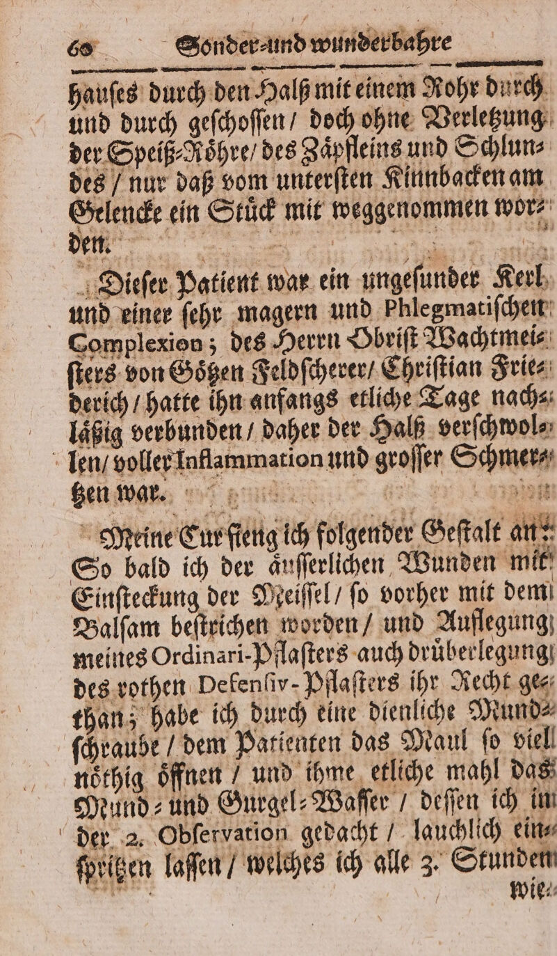 hauſes durch den Halß mit einem Rohr durch gr de . 1 Rz 2 derich / hatte ihn anfangs etliche Tage nach⸗ laßig verbunden / daher der Halß verſchwol⸗ len / voller Inflammation und groſſer Schmerz Po &gt; % Meine Tur ſteng ich folgender Geſtalt an So bald ich der äuſſerlichen Wunden mit f \ Einſteckung der Meiſſel / fo vorher mit demi Balſam beſtrichen worden / und Auflegung meines Ordinari-Pflaſters auch druͤberlegung des rothen Defenfiv- Pflaſters ihr Recht ge⸗ than; habe ich durch eine dienliche Mund⸗ ſchraube / dem Patienten das Maul ſo viel! noͤthig Öffnen / und ihme etliche mahl das Mund- und Gurgel⸗Waſſer / deſſen ich in der 2. Obfervation gedacht lauchlich ein, ſpritzen laſſen / welches ich alle 3. Stunden Re / wie⸗