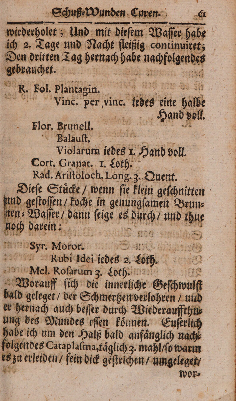 u — en 7 mit die a ich 2. Tage und Nacht fleißig continuiret; en chet. Fe Vinc. per vinc. re eine halbe Had voll Flor. Brunell. Balauſt. 55 Violarum liebes 1. Hand voll. Cort. Granat. 1. Loth. Rad. Ariftoloch, Long. 3. Quent. hund geſtoſen roche in genungſamen Brun⸗ fen; 1 dann ki 15 ing. und eh nog Beh... sun u Motor; Mel. Rofarum 3 Loth ö Worauf ſich die innerliche Geſhwulf bald geleget / der Schmertzen verlohren / und er heinach auch beſſer durch Wiederauffthu⸗ ung des Mundes eſſen konnen. Euſerlich habe ich um den Halß bald anfänglich nach⸗ Be Cataplaſina, taͤglich 3. mahl / ſo warm er erleiden / 1 dick erden! umgeleget / wor⸗ 123