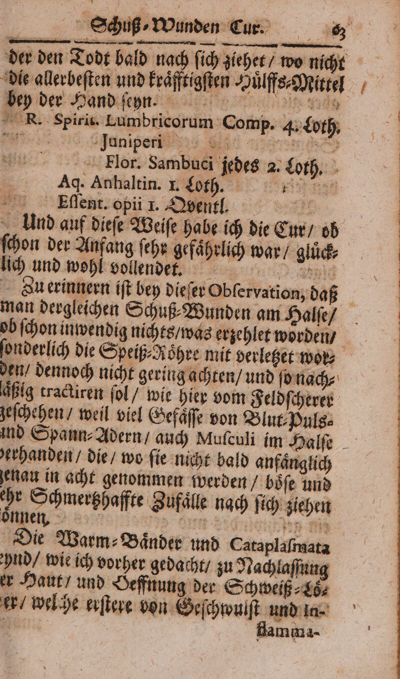 Wunden Eur. F — — wg ı RT &gt; der den Todt ba * RN. Spirit. Lumbricorum Comp. 4. Loth. Flor. Sambuci jedes 2. Loth. Ag. Anhaltin. L Ct . . Eſſent. opii 1. Qbentilt. Und auf dieſe Weiſe habe ich die Cur / ob ſchon der Anfang ſehr gefaͤhrlich war / gluͤck⸗ lich und wohl vollendet. 8 i Bu erinnern iſt bey dieſer Obſervation, daß man dergleichen Schuß⸗Wunden am Halſe / ob ſchon inwendig nichts / was erzehlet worden / ſonderlich die Speiß- Röhre mit verletzet wol⸗ den / dennoch nicht gering achten / und ſo nach⸗ aͤßig tractiren ſol / wie hier vom Feldſcherer zeſchehen / weil viel Gefaͤſſe von Blut⸗Puls⸗ ind Spann⸗ Adern / auch Mufeuli im Halſe erhanden / die / wo ſie nicht bald anfaͤnglich enau in acht genommen werden / boͤſe und he Schmertzhaffte Zufälle nach ſich ziehen onnen. fen u iz Die Warm: Bänder und Cataplafmata Ind! wie ich vorher gedacht zu Nachlaſſung er Haut“ und Oeffnung der Schweiß⸗Lö⸗ er / welche erſtere bon Geſchwulſt und In- flamma-