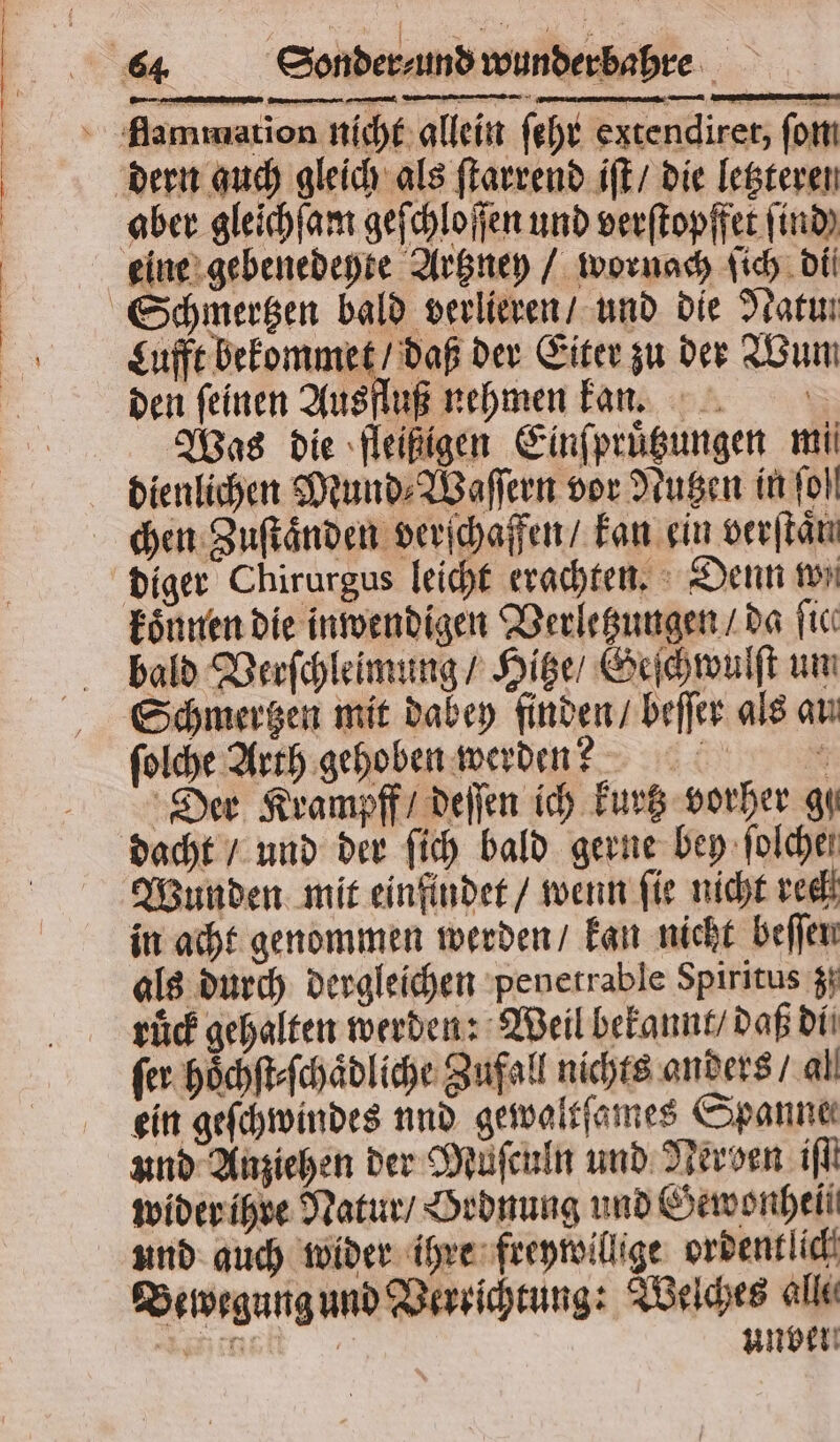 rr — aber gleichſam geſchloſſen und verſtopffet find) eine gebenedeyte Artzney / wornach ſich di Schmertzen bald verlieren / und die Natu. Lufft bekommet / daß der Eiter zu der Wun den feinen Ausfluß nehmen kan. Was die fleißigen Einſpruͤtzungen mi dienlichen Mund⸗Waſſern vor Nutzen in fol diger Chirurgus leicht erachten. Denn won bald Verſchleimung / Hitze / Geſchwulſt um ſolche Arth gehoben werden? N Der Krampff / deſſen ich kurtz vorher gu Wunden mit einfindet / wenn ſie nicht rech in acht genommen werden / kan nicht beſſen als durch dergleichen penetrable Spiritus z. ruͤck gehalten werden: Weil bekannt / daß di fer hoͤchſt⸗ſchaͤdliche Zufall nichts anders / al ein geſchwindes und gewaltſames Spanne und Anziehen der Muͤſculn und Nerven ifl wider ihre Natur / Ordnung und Gewonhell und auch wider ihre freywillige ordentlich Bewegung und Verrichtung: Welches alle net ungen