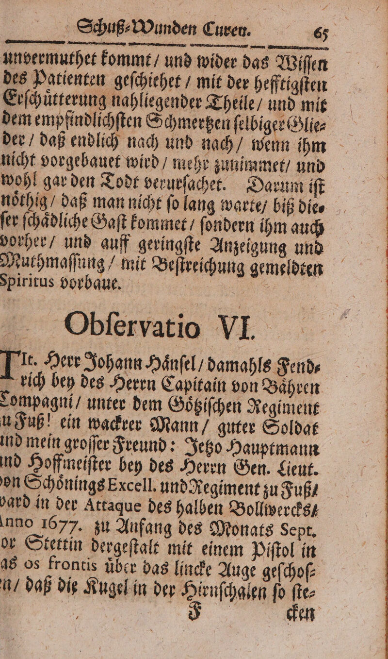 unvermuthet kommt / und wider das Wiſſen Erſchuͤtterung nahliegender Theile / und mit dem empfindlichſten Schmertzen ſelbiger Glie⸗ nicht vorgebauet wird / mehr zunimmet / und wohl gar den Todt verurſachet. Darum iſt noͤthig / daß man nicht ſo lang warte / biß die⸗ fer ſchaͤdliche Saft kommet / ſondern ihm auch vorher / und auff geringſte Anzeigung und Muthmaſſung / mit Beſtreichung gemeldten Spiritus borbaue. 5 nr | Obſervatio VI. Tt. Herr Johann Haͤnſel / damahls Fend⸗ rich bey des Herrn Capitain von Baͤhren Lompagni / unter dem Goͤtziſchen Regiment u Fuß! ein wackrer Mann / guter Soldat ind mein groſſer Freund: Jetzo Hauptmann ind Hoffmeiſter bey des Herrn Gen. Lieut. on Schoͤnings Excell. und Regiment zu Fuß / ard in der Attaque des halben Bollwercks ano 1677. zu Aufang des Monats Sept. or Stettin dergeſtalt mit einem Piſtol in as os frontis uͤber bas lincke Auge geſchoſ⸗ n / daß die Kugel in der hen ſo Br Be en
