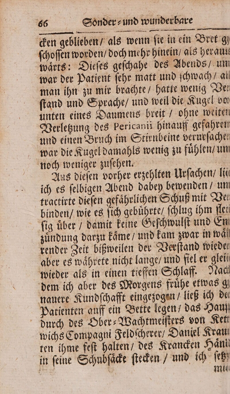 — —— —— — cken geblieben / als wenn fie in ein Bret gz ſchoſſen worden / doch mehr hinein / als heraus waͤrts: Dieſes geſchahe des Abends / um war der Patient ſehr matt und ſchwach al man ihn zu mir brachte / hatte wenig Ber ſtand und Sprache / und weil die Kugel von unten eines Daumens breit / ohne weiten Verletzung des Pericanis hinauff gefahren und einen Bruch im Stirnbeine verurſache. war die Kugel damahls wenig zu fuͤhlen / un noch weniger zuſehen. 1050 Aus dieſen vorher erzehlten Urſachen / li ich es felbigen Abend dabey bewenden un tractirte dieſen gefährlichen Schuß mit Dei binden / wie es ſich gebührte / ſchlug ihm flet ſig uͤber / damit keine Geſchwulſt und En zuͤndung darzu kaͤme / und kam zwar in wäll render Zeit bißweilen der Verſtand wieder aber es waͤhrete nicht lange / und fiel er glei wieder als in einen tieffen Schlaff. Nach dem ich aber des Morgens frühe etwas g nauere Kundſchafft eingezogen / ließ ich de Patienten auff ein Bette legen / das Hauß durch des Ober⸗Wachtmeiſters von Kei wichs Compagni Feldſcherer / Daniel Krauß ten ihme feſt halten / des Krancken Hanil in feine Schubſaͤcke ſtecken / und ich ſetz ea 1 | mu