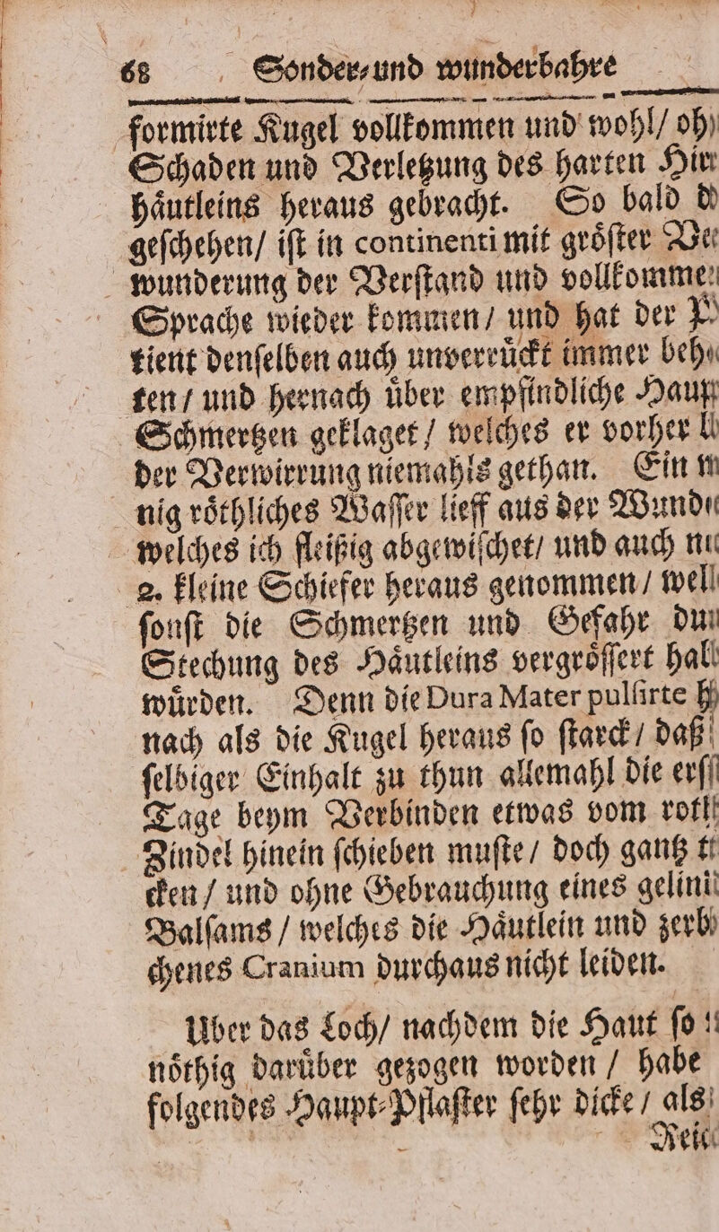 E rr * } formirte Kugel vollkommen und wohl / oh Schaden und Verletzung des harten Hir haͤutleins heraus gebracht. So bald de geſchehen / iſt in continenti mit groͤſter De Sprache wieder kommen / und hat der N tient denſelben auch unverruͤckt immer beh⸗ der Verwirrung niemahls gethan. Ein n nig roͤthliches Waſſer lieff aus der Wund. welches ich fleißig abgewiſchet / und auch nu 2. kleine Schiefer heraus genommen / well ſonſt die Schmertzen und Gefahr dun Stechung des Haͤutleins vergroͤſſert hal. würden. Denn die Dura Mater pullirte H nach als die Kugel heraus fo ſtarck / daß ſelbiger Einhalt zu thun allemahl die ers Tage beym Verbinden etwas vom rot Zindel hinein ſchieben muſte / doch gantz tt cken / und ohne Gebrauchung eines gelini Balſams / welches die Haͤutlein und zerb chenes Cranium durchaus nicht leiden. Uber das Loch / nachdem die Haut fo! noͤthig Darüber gezogen worden / habe folgendes Haupt⸗Pllaſter ſehr dicke / a N, &gt; De