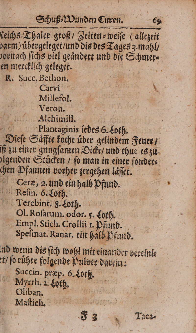 ieichs⸗Thaler groß / Zelten⸗weiſe (allezeit oarm) uͤbergeleget / und dis des Tages 3. mahl / en mercklich geleget. R. Succ. Bethon. V „ Be 5 Millefol. 5 FFF. „ Alchimil. Flantaginis jedes 6. Loth. Dieſe Säffte koche über gelindem Feuer / iß zu einer gnugſamen Dicke / und thue es zu chen Pfannen vorher zergehen laͤſſet. N © Gerz, 2. und ein halb Pfund. Reſin. 6. Loth. 5 ITerebint. 8. Lot bv. J. Roſarum. odor. 5. Loth. Empl. Stich. Crollii ı. Pfund. Spelmat. Ranar. ein halb Pfund. nd wenn dis ſich wohl mit einander vereini⸗ t / ſo ruͤhre folgende Pulver darein: a Sauccin. præp. Got. 5 Myrrh. 2. Loth. „ Oliban. . Maſtich. eee Me. SR u Ta