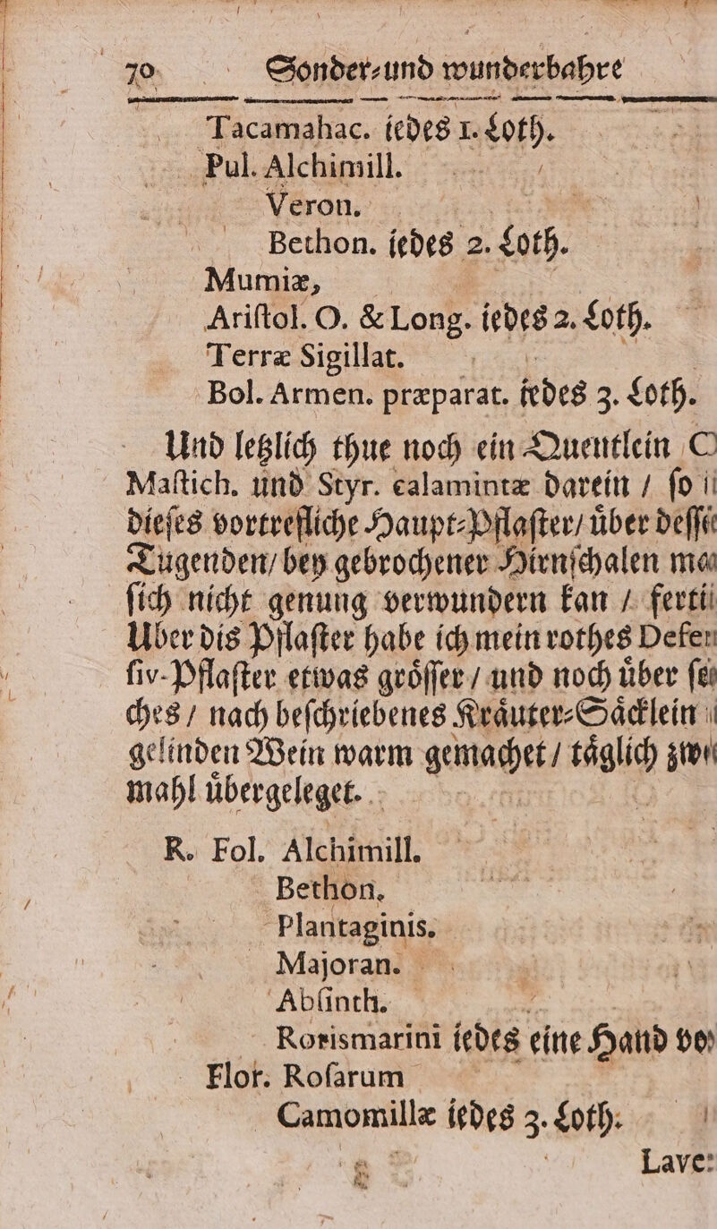 &gt; Sonder und wunder dahre —ͤ——— ——— — . Tacamahac. „ jedes I. Loth. Pul. Alchimill. TE Veron. Bethon. jedes 2. both. Mumiæ, Ariſtol. O. &amp; Long. iedes a. Loth. Terræ Sigillat. Bol. Armen. præparat. jedes, Loth. Und letzlich thue noch ein Quentlein C Maſtich. und Styr. calamintæ darein / fo ii dieſes vortrefliche Haupt⸗Pflaſter / über deſſi Tugenden / bey gebrochener Hirnſchalen ma ſich nicht genung verwundern A ferti 17 dis Pflaſter habe ich mein rothes Defer ſiv· Pflaſter etwas groͤſſer / und noch über fei ches / nach beſchriebenes Kraͤuter⸗Saͤcklein gelinden Wein warm gemacht / a zwi mahl übergeleget. . : R. Fol. Alchimill. Bethon. f plantaginis. Majoran. Abſinth. , Rorismarini iedes eine Hand dp) Flor. Roſarum Camomillæ iedes 3. Loth. „ Lave: * * I