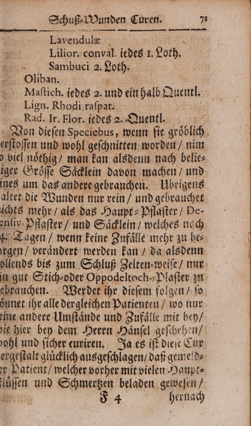 Sig wunden Ci uren. 7 Ten u 7 ren Lavendulæ 8 12 Lilior. conval. iedes I. Leh. Sambuci 2. Loth. Oliban. ; . Maftich, jedes 2. und en halb Ib Queue, 5 Lign. Rhodi raſpat. ke Rad. ir. Flor. iedes 2. Quentl. Von dieſen Speciebus, wenn fie gröblich ö efofen und wohl geſchnitten worden / nim viel noͤthig / man kan alsdenn nach belie⸗ iger Groͤſſe Saͤcklein davon machen / und ines um das andere gebrauchen. Übrigens altet die Wunden nur rein / und gebrauchet ichts mehr / als das Haupt⸗ Pflaſter / De- inis. Pflaſter / und Saͤcklein / welches nach de Tagen / wenn keine Zufaͤlle mehr zu be⸗ gen / veraͤndert werden kan / da alsdenn ollends bis zum Schluß Zelten weiſe / nur ebrauchen. Werdet ihr dieſem folgen / ſo oͤnnet ihr alle dergleichen Patienten / wo nur ene andere Umſtaͤnde und Zufaͤlle mit bey / ie hier bey dem Herrn Haͤnſel geſchehen / oh und ſicher euriren. Ja es iſt dieſe Cur ergeſtalt glücklich ausgeſchlagen / daß geme d⸗ r Patient / welcher vorher mit vielen Haupt⸗ Bo und Schmertzen beladen geweſen /