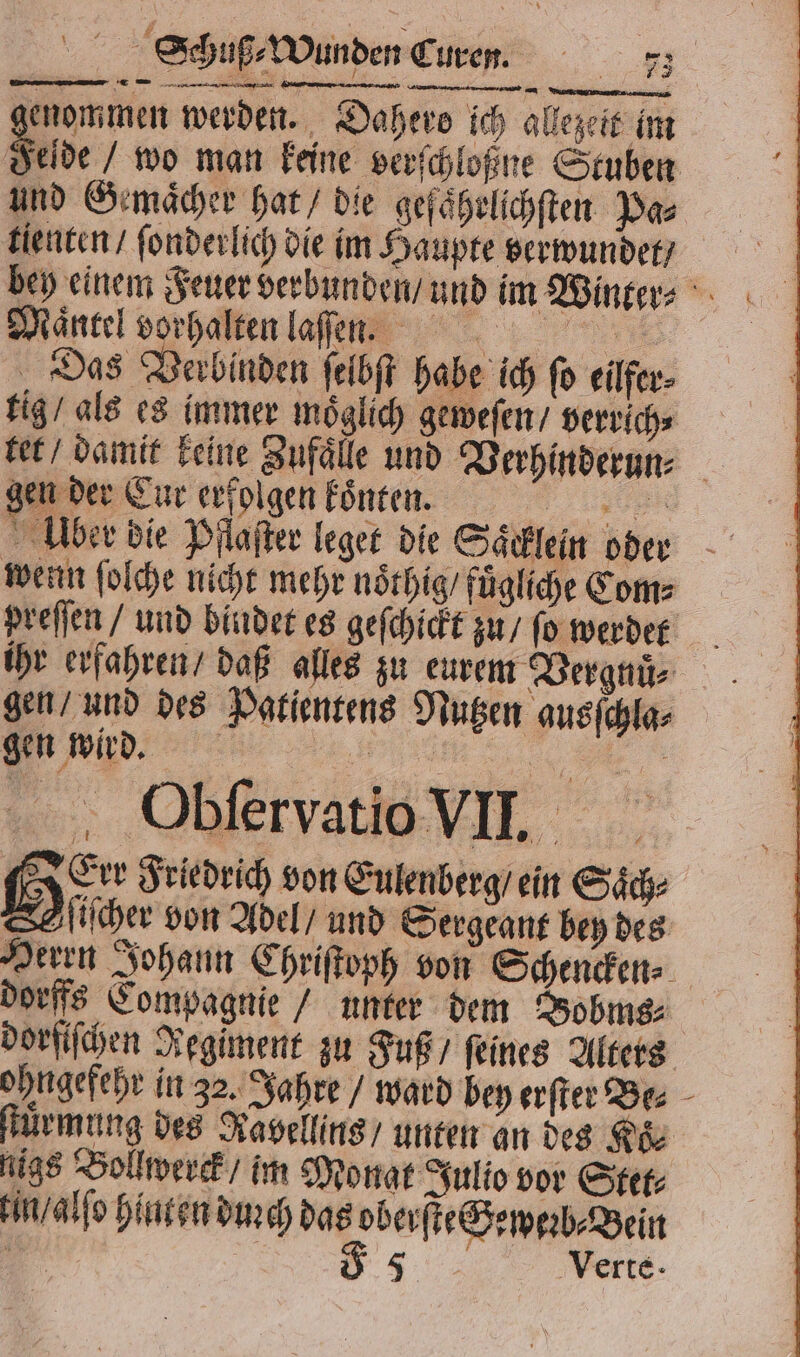 &amp; mm a ——————— — — u ra werden. Dahero ich allzeit im Mäntel vorhalten laffen. : | Das Verbinden ſelbſt habe ich ſo eilfer⸗ tig / als es immer möglich geweſen / verrich⸗ gen der Cur erfolgen koͤnten. Ba Aber die Pflaſter leget die Saͤcklein oder ihr erfahren / daß alles zu eurem Vergnuͤ⸗ gen / und des Patientens Nutzen ausſchla⸗ gen wird. ee 0 „ OOhſervatic VI, Err Friedrich von Eulenberg / ein Saͤch⸗ gſiſcher von Adel / und Sergeant bey des Herrn Johann Chriſtoph von Schencken⸗ dorffs Compagnie / unter dem Bobms⸗ ohngefehr in 32. Jahre / ward bey erſter Be⸗ ſtuͤmung des Ravellins / unten an des Koͤ⸗ nigs Bollwerck / im Monat Julio vor Stet⸗ tin / alſo hinten duꝛch das obeyſte Geweꝛb⸗Bein \