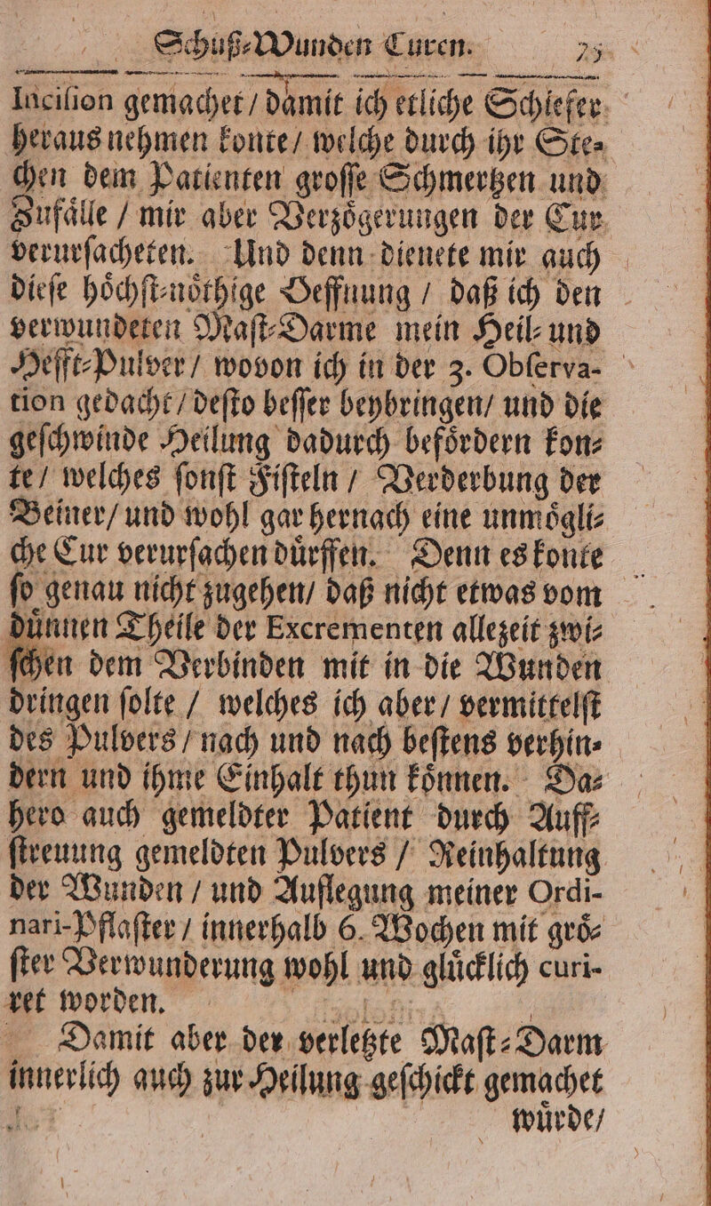 Schuß⸗Wunden Curen. u Inciſion gemachet / damit ich etliche Schiefer: heraus nehmen konte / welche durch ihr Ste⸗ chen dem Patienten groſſe Schmertzen und Sufaͤlle / mir aber Verzoͤgerungen der Eur verurſacheten. Und denn dienete mir auch verwundeten Maſt⸗Darme mein Heil⸗ und Hefft⸗Pulver / wovon ich in der 3. Obferva- tion gedacht / deſto beſſer beybringen / und die geſchwinde Heilung dadurch befoͤrdern kon⸗ te / welches ſonſt Fiſteln / Verderbung der Beiner / und wohl gar hernach eine unmoͤgli⸗ che Cur verurſachen duͤrffen. Denn es konte ſo genau nicht zugehen / daß nicht etwas vom duͤnnen Theile der Excrementen allezeit zwi⸗ ſchen dem Verbinden mit in die Wunden dringen ſolte / welches ich aber / vermittelſt des Pulvers / nach und nach beſtens verhin⸗ dern und ihme Einhalt thun koͤnnen. Da⸗ hero auch gemeldter Patient durch Auff⸗ ſtreuung gemeldten Pulvers / Reinhaltung der Wunden / und Auflegung meiner Ordi- nari- Pflaſter / innerhalb 6. Wochen mit groͤ⸗ ſter Verwunderung wohl und gluͤcklich curi- boden ah Damit aber der verletzte Maſt⸗Darm innerlich auch zur Heilung geſchickt gemachet © wuͤrde /