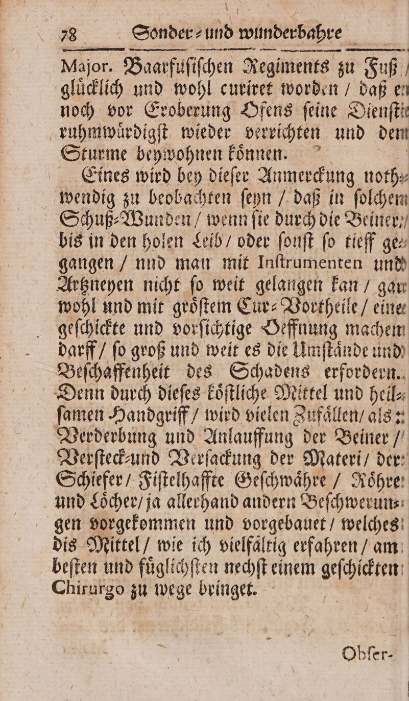 9 5 5 15 Baarfuſiſchen Regiments zu Fuß gluͤcklich und wohl curiret worden / daß en 15 vor Eroberung Ofens feine Dienſtte ruhmwuͤrdigſt wieder verrichten und dem Sturme beywohnen koͤnnen. Eines wird bey dieſer Anmerckung, noth⸗ wendig zu beobachten ſeyn / daß in ſolchem Schuß⸗Wunden / wenn ſie durch die Beiner / bis in den holen Leib / oder fonft fo tieff ge gangen / und man mit Inſtrumenten und Artzneyen nicht ſo weit gelangen kan / gar: wohl und mit groͤſtem Cur⸗Vortheile / eine geſchickte und vorſichtige Oeffnung machem darff / ſo groß und weit es die Umſtaͤnde und Beſchaffenheit des Schadens erfordern. Denn durch dieſes 18 Mittel und hei ſamen Handgriff / wird vielen Zufaͤllen / als: Verderbung und Anlauffung der Beiner / Verſteck-und Verſackung der Materi / der: Schiefer / Fiſtelhaffte Geſchwaͤhre / Röhre: und Loͤcher / ja allerhand andern Beſchwerun⸗ gen vorgekommen und vorgebauet / welches dis Mittel / wie ich vielfaltig erfahren / am beſten und fuͤglichſten nechſt einem geſchickten 9 au wege bringet. RR Obfer-