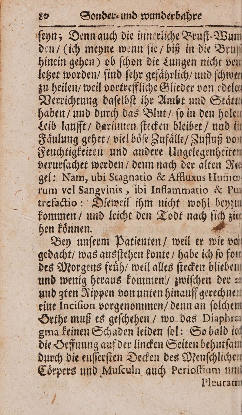 ſeyn; Denn auch die innerliche Bruſt⸗Wum den / (ich meyne wenn ſte / biß in die Beruf hinein gehen) ob ſchon die Lungen nicht ven letzet worden / find ſehr gefaͤhrlich / und ſchwen zu heilen / weil vortreffliche Glieder von edele⸗ Verrichtung daſelbſt ihr Ambt und Staͤtt. haben / und durch das Blut / fo in den holen Leib laufft / darinnen ſtecken bleibet / und i Faͤulung gehet / viel boͤſe Zufaͤlle / Zufluß von Feuchtigkeiten und andere Ungelegenheiten verurſachet werden / denn nach der alten Re gel: Nam, ubi Stagnatio &amp; Affluxus Humo rum vel Sangvinis, ibi Inflammatio &amp; Pu trefactio: Dieweil ihm nicht wohl beyzun kommen / und leicht den Todt nach ſich zii hen koͤnnen. | 9 Bey unſerm Patienten / weil er wie vo gedacht / was ausſtehen konte / habe ich ſo fon des Morgens fruͤh / weil alles ſtecken blieben und wenig heraus kommen / zwiſchen der! und zten Rippen von unten hinauff gerechnen eine Inciſion vorgenommen / denn an folchem Orthe muß es geſchehen / wo das Diaphra gema feinen Schaden leiden fol: So bald icd die Beffnung auf der lincken Seiten behurfam durch dle enſerſten Decken des Menſchlichen Coͤrpers und Mufculn auch berioſtiam un ; Pleuram |
