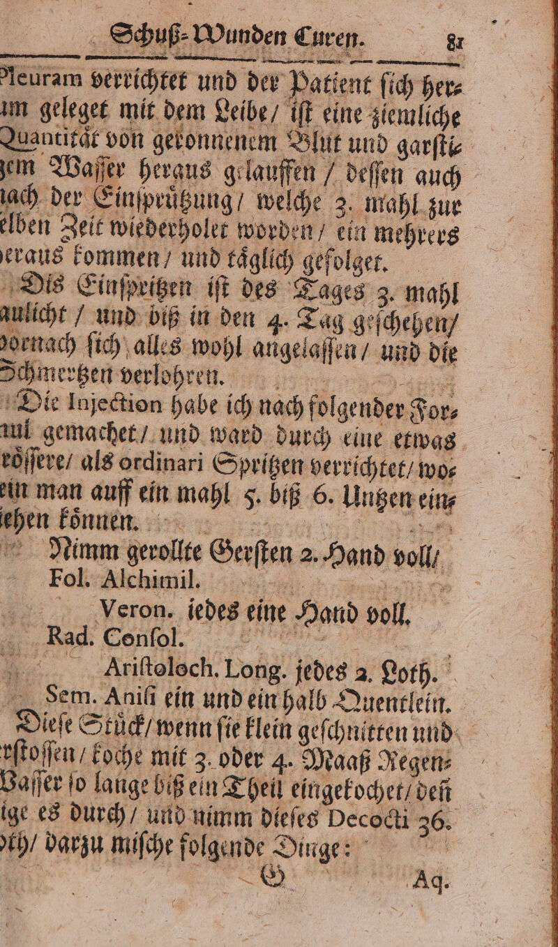 leuram verrichtet und der Patient ſich her⸗ um geleget mit dem Leibe / iſt eine ziemliche Quantifär von geronnenem Blut und garſti⸗ em Waſſer heraus gelauffen / deſſen auch ach der Einſpruͤtzung / welche 2. mahl zur elben Zeit wiederholet worden / ein mehrers raus kommen / und täglich gefolget. Dis Einſpritzen iſt des Tages 3. mahl zulicht / und biß in den 4. Tag geſchehen / vornach ſich alles wohl angelaſſen / und die Ichmertzen verlohren. we: Die Injection habe ich nach folgender For⸗ aul gemachet / und ward durch eine etwas roͤſſere / als ordinari Spritzen verrichtet / wo⸗ im man auff ein mahl F. biß 6. Untzen eins n konnen are Nimm gerollte Gerſten 2. Hand voll / Fon hill, f Voeron, iedes eine Hand voll. Rad: Cent. . Alriſtolech. Long. jedes 2. Loth. Sem. Aniſi ein und ein halb Quentlein. Dieſe Stück / wenn fie klein geſchnitten und rſtoſſen / koche mit 3. oder 4. Maaß Regen Baſſer to lange biß ein Theil eingekochet / deñ ige es durch / und nimm dieſes Decodi 36. ch / darzu miſche en 5 4 e an Aq. NN