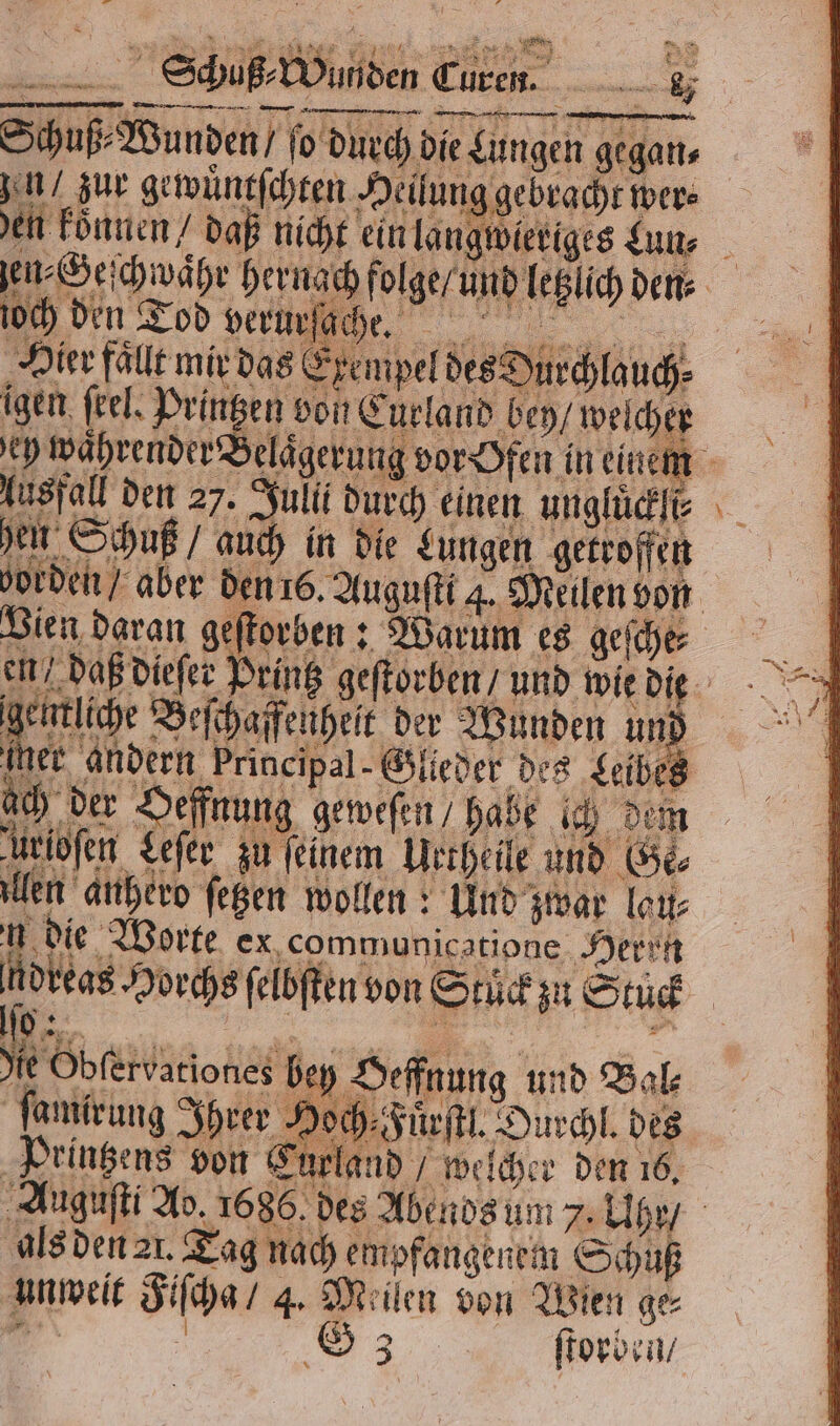 Schuß Wunden ſo durch die! Lungen geganı zn / zur gewuͤntſchten Heil ung gebracht wer⸗ en koͤnnen / daß nicht ein lan angwieriges Lun⸗ ſen⸗Geſchwaͤhr hernach folge / und bel den⸗ och den Tod verurſach He. Hier fällt mir das Eke mpel SD igen feel, Printzen von Curland bey / welcher ey waͤhrender Belaͤgerung vor Ofen in einem Ausfall den 27. Julii durch einen ungluͤckli⸗ hen Schuß / auch in die Lungen getroffen borden / aber den 16. Auguſti 4. Meilen von Vien daran geſtorben: Warum es geſche⸗ en / daß dieſer Printz geſtorben / und wie die han Beſchaffenheit der Wunden und mer andern Principal Glieder des Leibes ch der effnung geweſen / habe ich dem in Leſer zu feinem Urtheile und Ge⸗ len 2. ſetzen wollen: Und zwar lau⸗ Buch orte ex,communicatipne Herrn eh — reas Horchs ſelbſten von Ste zu Stück | N ZENTREN bey Heffnung und Bal⸗ lamirung Ihrer Hoch- Fuͤrſtl. Durchl. des Printzens von Curland / welcher den 16. Auguſti Ad. 1686. des Abends um 7. Uher / als den 21. Tag nach empfangenen Schuß unweit Si 4. Meilen von Wien ge 33 ſtorben /