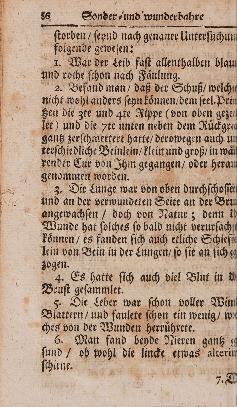 5 — — — — —— —ñä—ä——P ſtorben / ſeynd nach genauer Unterſuchun folgende geweſen: 1. War der Leib faſt allenthalben blau an roche ſchon nach Faͤulung. 2. Befand man / daß der Schuß / welch gen die zte und Ite Rippe (von oben geze⸗ let) und die 7te unten neben dem Rüdiger gantz zerſchmettert hatte / derowegen auch un terſchiedliche Beinlein / klein und groß / in waͤ genommen worden. 3. Die Lunge war von oben durchſchoſſe und an der verwundeten Seite an der Ben angewachſen / doch von Natur; denn ii Wunde hat ſolches fo bald nicht berurſacht koͤnnen / es fanden ſich auch etliche Schiefe lein von Bein in der Lungen / ſo ſie an ſich gg zogen 4. Es hatte ſich auch vil Blut in N ae geſammlet. Die Leber war ſchon voller Wim Blättern und faulete ſchon ein wenig / we * von der Wunden herruͤhrete. Man fand beyde Nieren gantz « land ob wohl die lincke etwas alterin ſchiene. i 7. |