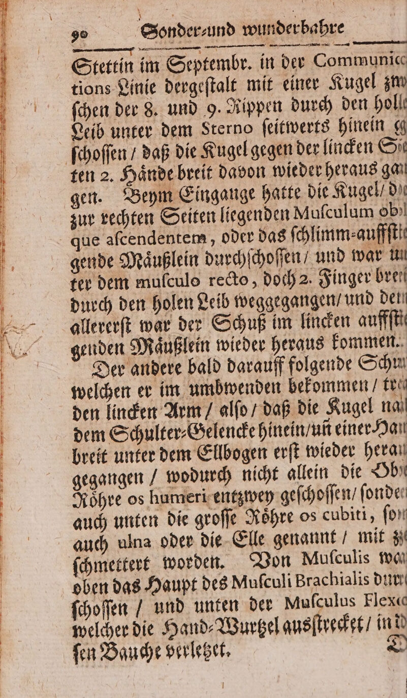 — —— — — we Stettin im Septembr. in der Communice tions Linie dergeſtalt mit einer Kugel zm ſchen der 8. und 9. Rippen durch den holl Leib unter dem Sterno ſeitwerts hinein g ſchoſſen / daß die Kugel gegen der linden Sit ten 2. Haͤnde breit davon wieder heraus gan gen. Beym Eingange hatte die Kugel / dae zur rechten Seiten liegenden Mufculum ob)! que afcendentem , oder das (hlimm:aufffti: gende Maͤußlein durchſchoſſen / und war un ter dem mulculo recto „doch 2. Finger brei durch den holen Leib weggegangen / und det allererſt war der Schuß im lincken auffſtt enden Maͤußlein wieder heraus kommen. Der andere bald darauff folgende Schi welchen er im umbwenden bekommen / tei den lincken Arm / alſo / daß die Kugel na dem Schulter⸗Gelencke hinein / uñ einer Han breit unter dem Ellbogen erſt wieder heran gegangen / wodurch nicht allein die Obe Roͤhre os humeri entzwey geſchoſſen / fonder auch unten die groſſe Roͤhre os cubiti, fon auch ulna oder die Elle genannt / mit Si ſchmettert worden. Von Muſculis ma oben das Haupt des Muſculi Brachialis dur ſchoſſen / und unten der Muſculus Flex« welcher die Hand⸗Wurtzel ausſtrecket / ind ſen Bauche verletzet. D ö |