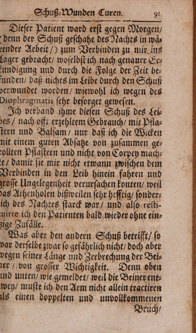 Dieſer Patient ward erſ gegen Morgen / denn der Schuß geſchahe des Nachts in waͤ⸗ zender Arbeit /) zum Verbinden zu mir eins Rent rn 2 unden / daß nichts im Leibe durch den Schuß Diophragmatis ſehr beſorget geweſen. Ich verband ihme dieſen Schuß des Leis tern und Balſam / nur daß ich die Wicken nit einem guten Abſatze von zuſammen ge⸗ e / damit ſie mir nicht etwann zwiſchen dem as Athenholen biß weilen ſehr hefftig / ſonder⸗ ich des Nachtes ſtarck war / und alſo reſti⸗ uirte ich den Patienten bald wieder ohne ein⸗ V Was aber den andern Schuß betrifft / ſo var derſelbe zwar ſo gefaͤhrlich nicht / doch aber ter / von groſſer Wichtigkeit. Denn oben ind unten / wie gemeldet / weil die Beiner ent⸗ wen / muſte ich den Arm nicht allein tractiren ls einen doppelten und unvollkommenen r Bruch /