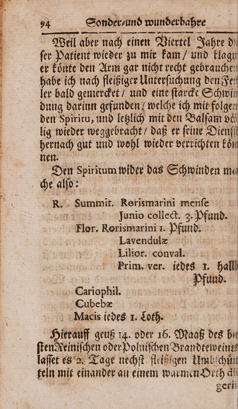 Te ee — — 5 S E een Well aber nach eit einen zen Viertel Jahre di d) ſer Patient wieder zu mir kam / und Elagır er koͤnte den Arm gar nicht recht gebrauchen habe ich nach fleißiger Unterſuchung den Fer ler bald gemercket / und eine ſtarcke Schwil dung darinn gefunden welche ich mit folgen den Spiritu, und letzlich mit den Balſam vil lig wieder weggebracht / daß er feine Dienff hernach gut und wohl wieder verrichten kon nen. Den Spiritum wider das Schwinden me che alſo: so 2 R. Summit. Rerismarini melt eye Junio collect. 3. Pfund. lere Rorismarini 1. n | | | Lavendulz 1 Lilior. conval. Prim. ver. iedes 1. ball Pfund. | Cariophil, Cubebæ Macis iedes 1. Loth. He geuß 14. oder 16. Wat des bie ſten Reiniſchen oder Polniſchen Brandreweings teln mit einander an einem warmen Dich di geri ö |