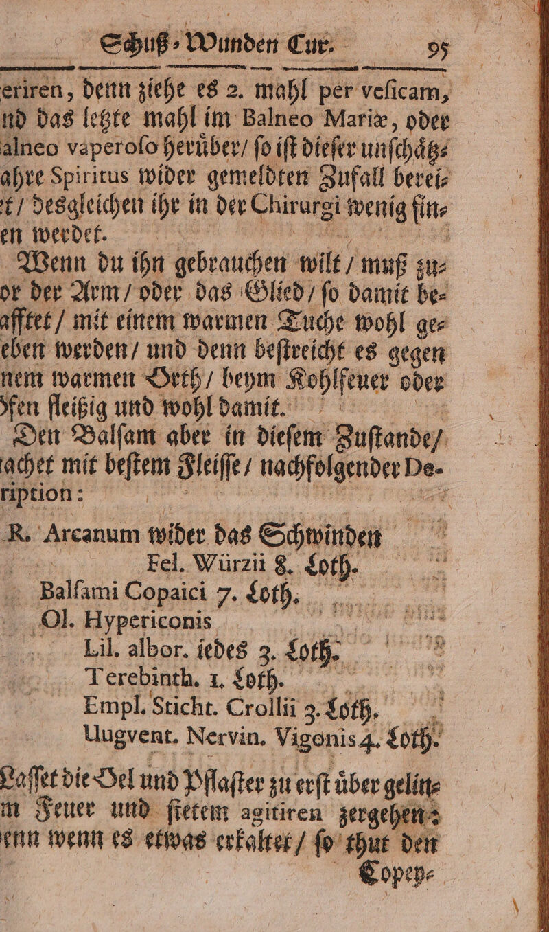 Schuß Wunden Cr: SE... n, denn ziehe es 2. mahl per veſicam, nd das letzte mahl im Balneo Mariæ, oder alneo vaperoſo heruͤber / 10 iſt dieſer unſchaͤt⸗ ahre Spiritus wider gemeldten Zufall berei⸗ t / desgleichen ihr in der Chirurgi wenig 5 en werdet. 5 Wenn du ihn gebrauchen wilt / muß zu⸗ or der Arm / oder das Glied / ſo damit be⸗ afftet / mit einem warmen Tuche wohl ges eben werden / und denn beſtreicht es gegen nem warmen Orth / beym Kohlfeuer oder | fen fleißig und wohl damit. Den Balſam aber in dieſem guſtande / achet mit beſtem Seife, e De- ription: | | R. Arcanum wider das Schwinden 5 Fel. Würzii 8. e 1 Felt Copaici 7. Loth. Ol. Hypericonis | en Lil. albor. iedes 2, lach 5 Terebinth. I. Loth. 3 Empl. Sticht. Crollii 3 Loth Uugvent. Nervin. Vigonis 4. goth. 4 Laſſet die Oel und Pflaſter zu erſt über gelin⸗ m Feuer und ſtetem agitiren zergehen: enn wenn es etwas ache ſo thut den Copep⸗ |