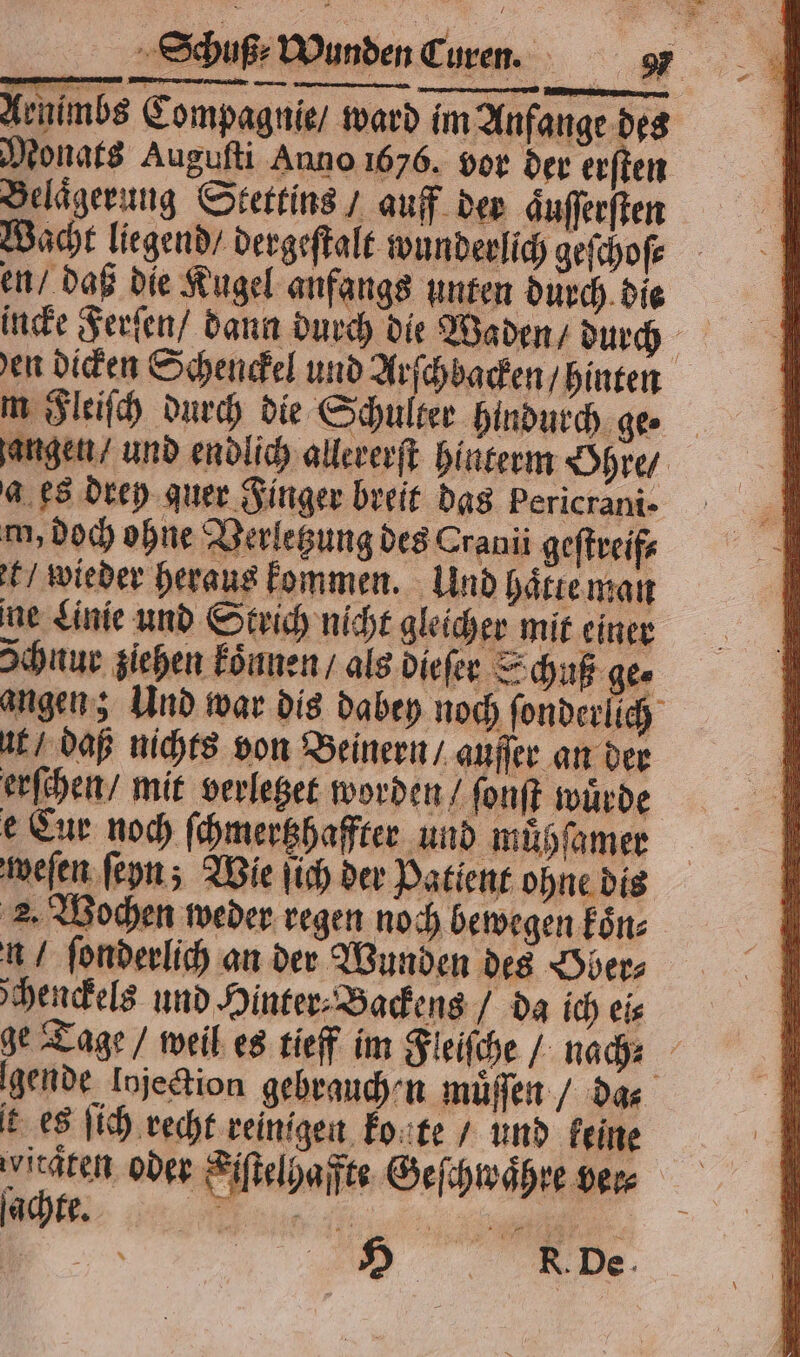 Monats Augufti Anno 1676. vor der erſten Belaͤgerung Stettins / auff der guſſerſten Wacht liegend / dergeſtalt wunderlich geſchoſ⸗ m Fleiſch durch die Schulter hindurch ge⸗ a es drey quer Finger breit das bericrani⸗ m, doch ohne Verletzung des Cranii geſtreif⸗ t / wieder heraus kommen. Und haͤtte man ne Linie und Strich nicht gleicher mit einer Ichnur ziehen koͤnnen / als dieſer Schuß ge⸗ uk daß nichts von Beinern / auſſer an der erſchen / mit verletzet worden / ſonſt wuͤrde e Cur noch ſchmertzhaffter und muͤhſamer weſen ſeyn; Wie ſich der Patient ohne dis 2. Wochen weder regen noch bewegen koͤn⸗ n / ſonderlich an der Wunden des Hber⸗ chenckels und Hinter⸗Backens / da ich eis t es ſich recht reinigen konte / und keine wirdten oder Kiſtelhaffte Geſchwaͤhre ver⸗ . R De
